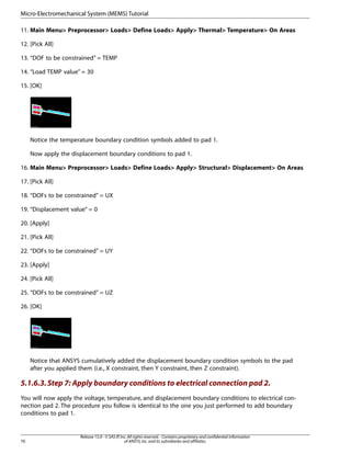 11. Main Menu> Preprocessor> Loads> Define Loads> Apply> Thermal> Temperature> On Areas
12. [Pick All]
13. “DOF to be constrained” = TEMP
14. “Load TEMP value” = 30
15. [OK]
Notice the temperature boundary condition symbols added to pad 1.
Now apply the displacement boundary conditions to pad 1.
16. Main Menu> Preprocessor> Loads> Define Loads> Apply> Structural> Displacement> On Areas
17. [Pick All]
18. “DOFs to be constrained” = UX
19. “Displacement value” = 0
20. [Apply]
21. [Pick All]
22. “DOFs to be constrained” = UY
23. [Apply]
24. [Pick All]
25. “DOFs to be constrained” = UZ
26. [OK]
Notice that ANSYS cumulatively added the displacement boundary condition symbols to the pad
after you applied them (i.e., X constraint, then Y constraint, then Z constraint).
5.1.6.3.Step 7: Apply boundary conditions to electrical connection pad 2.
You will now apply the voltage, temperature, and displacement boundary conditions to electrical con-
nection pad 2. The procedure you follow is identical to the one you just performed to add boundary
conditions to pad 1.
Release 15.0 - © SAS IP,Inc.All rights reserved.- Contains proprietary and confidential information
of ANSYS,Inc.and its subsidiaries and affiliates.
70
Micro-Electromechanical System (MEMS) Tutorial
 