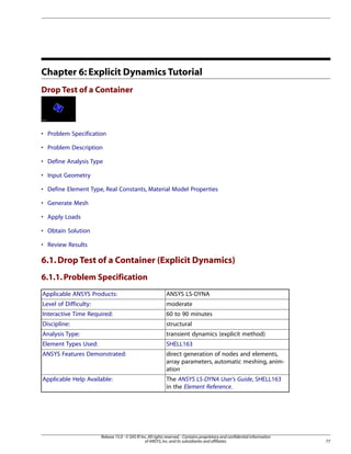 Chapter 6: Explicit Dynamics Tutorial
Drop Test of a Container
• Problem Specification
• Problem Description
• Define Analysis Type
• Input Geometry
• Define Element Type, Real Constants, Material Model Properties
• Generate Mesh
• Apply Loads
• Obtain Solution
• Review Results
6.1.Drop Test of a Container (Explicit Dynamics)
6.1.1.Problem Specification
ANSYS LS-DYNA
Applicable ANSYS Products:
moderate
Level of Difficulty:
60 to 90 minutes
Interactive Time Required:
structural
Discipline:
transient dynamics (explicit method)
Analysis Type:
SHELL163
Element Types Used:
direct generation of nodes and elements,
array parameters, automatic meshing, anim-
ation
ANSYS Features Demonstrated:
The ANSYS LS-DYNA User's Guide, SHELL163
in the Element Reference.
Applicable Help Available:
77
Release 15.0 - © SAS IP,Inc.All rights reserved.- Contains proprietary and confidential information
of ANSYS,Inc.and its subsidiaries and affiliates.
 