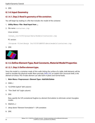 4. [OK]
6.1.4.Input Geometry
6.1.4.1.Step 2: Read in geometry of the container.
You will begin by reading in a file that includes the model of the container.
1. Utility Menu> File> Read Input from ...
2. File name: container.inp
Linux version:
/ansys_inc/v150/ansys/data/models/container.inp
PC version:
Program FilesAnsys IncV150ANSYSdatamodelscontainer.inp
3. [OK]
6.1.5.Define Element Type,Real Constants,Material Model Properties
6.1.5.1.Step 3: Define element type.
Since the model is a container made of thin walls hitting the surface of a table, shell elements will be
used to simulate the physical model. More precisely, SHELL163, an explicit thin structural shell, is the
element of choice. This 4-node element can take both in-plane and normal loads.
1. Main Menu> Preprocessor> Element Type> Add/Edit/Delete
2. [Add...]
3. “LS-DYNA Explicit” (left column)
4. “Thin Shell 163” (right column)
5. [OK]
Now, specify the S/R corotational Hughes-Liu element formulation to eliminate certain hourglass
modes.
6. [Options...]
7. (drop down) “Element Formulation” = S/R corotation
8. [OK]
Release 15.0 - © SAS IP,Inc.All rights reserved.- Contains proprietary and confidential information
of ANSYS,Inc.and its subsidiaries and affiliates.
80
Explicit Dynamics Tutorial
 