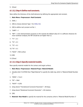 9. [Close]
6.1.5.2.Step 4: Define real constants.
Next, define the thickness of the shell elements by defining the appropriate real constant.
1. Main Menu> Preprocessor> Real Constants
2. [Add...]
3. [OK] to choose element Type 1 for SHELL163.
4. [OK] to define real constant set No. 1.
5. “SHRF” = 1
6. “NIP” = 2 (For demonstration purposes in this tutorial, the default value of 2 is sufficient. However, for
most nonlinear analyses, the NIP should be set higher than 2.)
7. “T1” = 0.1
8. “T2” = 0.1
9. “T3” = 0.1
10. “T4” = 0.1
11. “NLOC” = Mid surface
12. [OK]
13. [Close]
6.1.5.3.Step 5: Specify material models.
Now specify material models for the contact and target surfaces.
1. Main Menu> Preprocessor> Material Props> Material Models
2. (double-click) “LS-DYNA”
, then “Rigid Material” to specify the table top, which is “Material Model Number
1”
.
3. “DENS” = 7.3e-4
4. “EX” = 30e6
5. “NUXY” = 0.292
6. (drop down) “Translational Constraint Parameter” = All disps.
7. (drop down) “Rotational Constraint Parameter” = All rotations
8. [OK]
9. Material> New Model to specify the material for the container, which is “Material Model Number 2”
.
81
Release 15.0 - © SAS IP,Inc.All rights reserved.- Contains proprietary and confidential information
of ANSYS,Inc.and its subsidiaries and affiliates.
Drop Test of a Container (Explicit Dynamics)
 