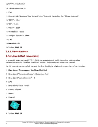 10. “Define Material ID” = 2
11. [OK]
12. (double-click) “Nonlinear”
, then “Inelastic”
, then “Kinematic Hardening”
, then “Bilinear Kinematic”
13. “DENS” = 2.5e-4
14. “EX” = 10.3e6
15. “NUXY” = 0.334
16. “Yield Stress” = 5000
17. “Tangent Modulus” = 20000
18. [OK]
19. Material> Exit
20. Toolbar: SAVE_DB
6.1.6.Generate Mesh
6.1.6.1.Step 6: Mesh the container.
In an explicit solver, such as ANSYS LS-DYNA, the analysis time is highly dependent on the smallest
element in the model. Therefore, for efficient results, a uniform element size should be used.
For this example, use the default element size. This should give a 3x3 mesh on each face of the container.
1. Main Menu> Preprocessor> Meshing> MeshTool
2. (drop down) “Element Attributes” = Global; then [Set]
3. (drop down) “Material number” = 2
4. [OK]
5. (drop down) “Mesh” = Areas
6. (check) “Mapped”
7. [Mesh]
8. [Pick All]
9. Toolbar: SAVE_DB
Release 15.0 - © SAS IP,Inc.All rights reserved.- Contains proprietary and confidential information
of ANSYS,Inc.and its subsidiaries and affiliates.
82
Explicit Dynamics Tutorial
 