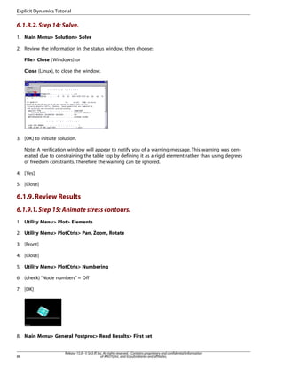 6.1.8.2.Step 14: Solve.
1. Main Menu> Solution> Solve
2. Review the information in the status window, then choose:
File> Close (Windows) or
Close (Linux), to close the window.
3. [OK] to initiate solution.
Note: A verification window will appear to notify you of a warning message. This warning was gen-
erated due to constraining the table top by defining it as a rigid element rather than using degrees
of freedom constraints. Therefore the warning can be ignored.
4. [Yes]
5. [Close]
6.1.9.Review Results
6.1.9.1.Step 15: Animate stress contours.
1. Utility Menu> Plot> Elements
2. Utility Menu> PlotCtrls> Pan, Zoom, Rotate
3. [Front]
4. [Close]
5. Utility Menu> PlotCtrls> Numbering
6. (check) “Node numbers” = Off
7. [OK]
8. Main Menu> General Postproc> Read Results> First set
Release 15.0 - © SAS IP,Inc.All rights reserved.- Contains proprietary and confidential information
of ANSYS,Inc.and its subsidiaries and affiliates.
88
Explicit Dynamics Tutorial
 