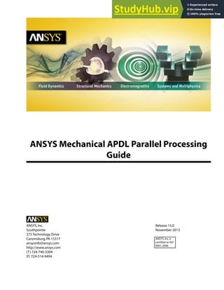 ANSYS Mechanical APDL Parallel Processing
Guide
Release 15.0
ANSYS,Inc.
November 2013
Southpointe
275 Technology Drive
Canonsburg,PA 15317 ANSYS,Inc.is
certified to ISO
9001:2008.
ansysinfo@ansys.com
http://www.ansys.com
(T) 724-746-3304
(F) 724-514-9494
 