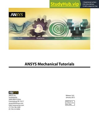 ANSYS Mechanical Tutorials
Release 16.0
ANSYS,Inc.
January 2015
Southpointe
2600 ANSYS Drive
Canonsburg,PA 15317 ANSYS,Inc.is
certified to ISO
9001:2008.
ansysinfo@ansys.com
http://www.ansys.com
(T) 724-746-3304
(F) 724-514-9494
 