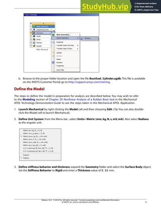 b. Browse to the proper folder location and open the file BootSeal_Cylinder.agdb.This file is available
on the ANSYS Customer Portal; go to http://support.ansys.com/training.
Define the Model
The steps to define the model in preparation for analysis are described below. You may wish to refer
to the Modeling section of Chapter 29: Nonlinear Analysis of a Rubber Boot Seal in the Mechanical
APDL Technology Demonstration Guide to see the steps taken in the Mechanical APDL Application.
1. Launch Mechanical by right-clicking the Model cell and then choosing Edit. (Tip:You can also double-
click the Model cell to launch Mechanical).
2. Define Unit System: from the Menu bar , select Units> Metric (mm, kg, N, s, mV, mA). Also select Radians
as the angular unit.
3. Define stiffness behavior and thickness: expand the Geometry folder and select the Surface Body object.
Set the Stiffness Behavior to Rigid and enter a Thickness value of 0.01 mm.
15
Release 16.0 - © SAS IP,Inc.All rights reserved.- Contains proprietary and confidential information
of ANSYS,Inc.and its subsidiaries and affiliates.
 