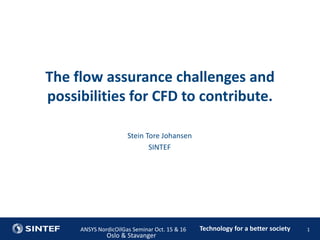 Technology for a better societyANSYS NordicOilGas Seminar Oct. 15 & 16
Oslo & Stavanger
1
Stein Tore Johansen
SINTEF
The flow assurance challenges and
possibilities for CFD to contribute.
 