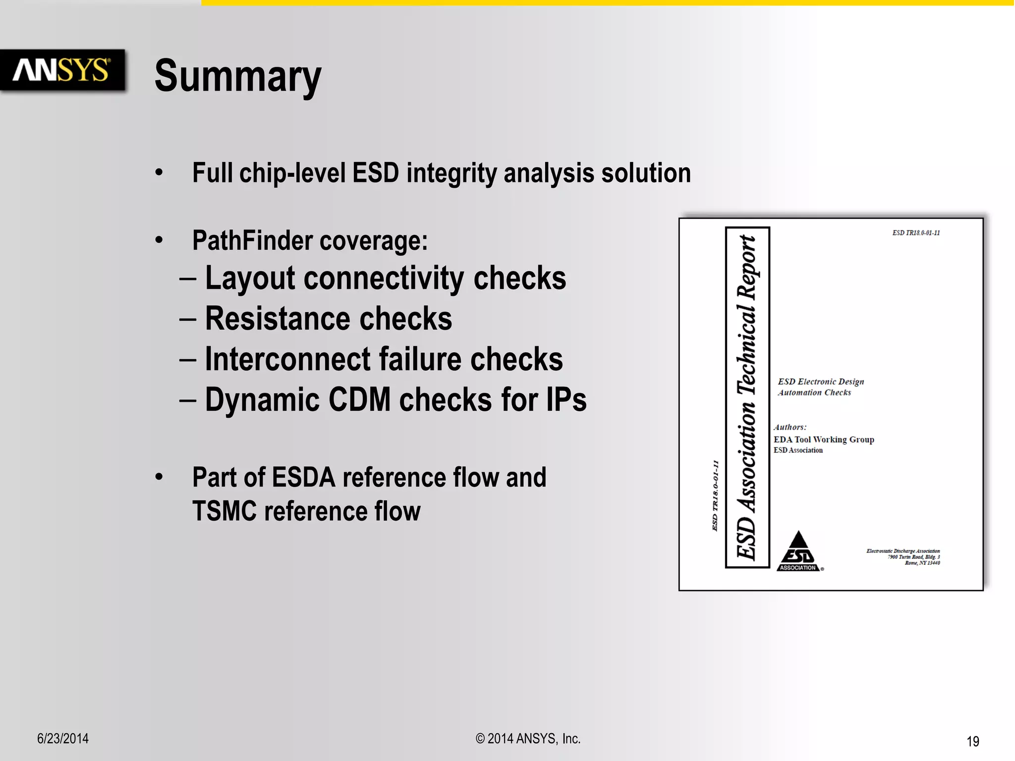6/23/2014 © 2014 ANSYS, Inc. 19 
Summary 
• Full chip-level ESD integrity analysis solution 
• PathFinder coverage: 
– Layout connectivity checks 
– Resistance checks 
– Interconnect failure checks 
– Dynamic CDM checks for IPs 
• Part of ESDA reference flow and 
TSMC reference flow 
