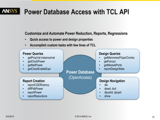 6/23/2014 © 2014 ANSYS, Inc. 23 
Power Database Access with TCL API 
Power Database 
(OpenAccess) 
Design Queries 
• getMemories/Flops/Combs 
• getFanout 
• getModulePorts 
• reportDesignStats 
Report Creation 
• reportCGEfficiency 
• diffPdbPower 
• reportPower 
• reportReductions 
Power Queries 
• getPropVal instance/net 
• getClockPower 
• getNetPower 
• getClockEnableExpr 
Design Navigation 
• dls 
• dpwd, dcd 
• dpushd, dpopd 
• show 
Customize and Automate Power Reduction, Reports, Regressions 
• Quick access to power and design properties 
• Accomplish custom tasks with few lines of TCL 
 