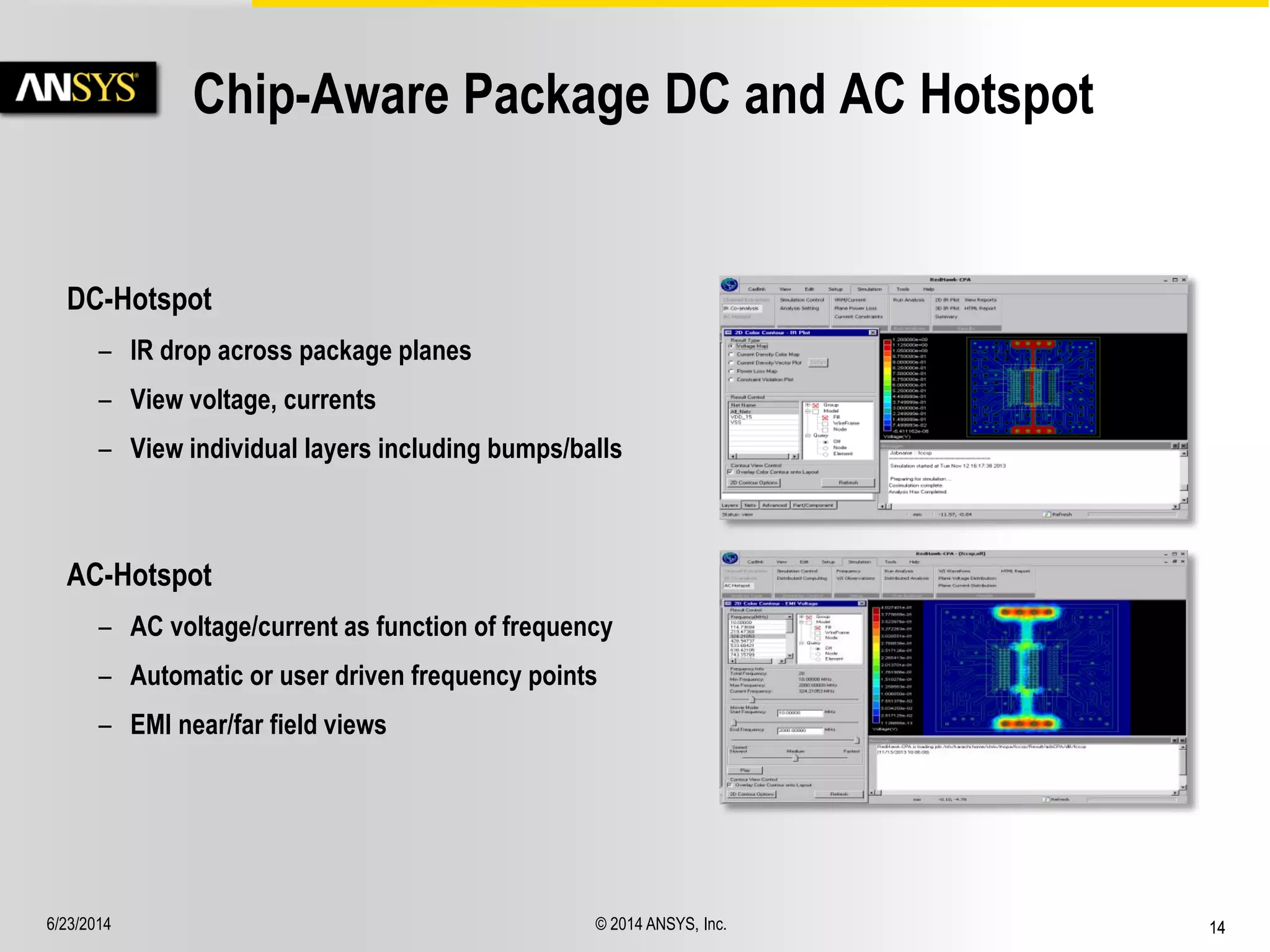 6/23/2014 © 2014 ANSYS, Inc. 14 
Chip-Aware Package DC and AC Hotspot 
AC-Hotspot 
– AC voltage/current as function of frequency 
– Automatic or user driven frequency points 
– EMI near/far field views 
DC-Hotspot 
– IR drop across package planes 
– View voltage, currents 
– View individual layers including bumps/balls 
 