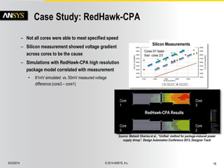 6/23/2014 © 2014 ANSYS, Inc. 16 
Case Study: RedHawk-CPA 
– Not all cores were able to meet specified speed 
– Silicon measurement showed voltage gradient 
across cores to be the cause 
– Simulations with RedHawk-CPA high resolution 
package model correlated with measurement 
• 61mV simulated vs. 50mV measured voltage 
difference (core3 – core1) 
Source: Mahesh Sharma et al., “Unified method for package-induced power 
supply droop”. Design Automation Conference 2013, Designer Track 
Core 
1 
Core 
0 
Core 
3 
Core 
2 
Cores 0/1 faster 
than cores 2/3 
RedHawk-CPA Results 
Silicon Measurements 
 