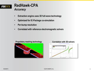 6/23/2014 © 2014 ANSYS, Inc. 7 
RedHawk-CPA 
Accuracy 
• Extraction engine uses 3D full-wave technology 
• Optimized for IC-Package co-simulation 
• Per-bump resolution 
• Correlated with reference electromagnetic solvers 
Proprietary meshing technology Correlation with 3D solvers 
 