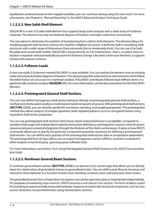 equilibrium achieved based on the mapped variables, you can continue solving using the new mesh. For more
information, see Chapter 6, “Manual Rezoning” in the ANSYS Advanced Analysis Techniques Guide.
1.1.2.2.2. New Solid-Shell Element
SOLSH190 is a new 3-D solid-shell element that supports large strain analyses with a wide array of nonlinear
materials. The element has only translational degrees of freedom and eight-node brick connectivity.
The new element eliminates the problem of transitioning from solid to shell elements. The element allows for
modeling tapered shell sections without the need for midplane extraction. It performs well in simulating shell
structures with a wide range of thicknesses (from extremely thin to moderately thick). You can use it for both
flat plate and curved shell models. SOLSH190 is based directly on 3-D material laws--that is, no plane stress re-
duction is required--and automatically accounts for thickness change. Like other continuum elements, it supports
contact with exterior surfaces.
1.1.2.2.3. Follower Loads
A new one-node 3-D element named FOLLW201 is now available. You can overlay the element onto an existing
node with physical rotation degrees of freedom. The element specifies external forces and moments which follow
the deformation of a structure in a nonlinear analysis. FOLLW201 contributes follower load stiffness terms in a
geometrically nonlinear analysis (NLGEOM,ON). For more information, see the documentation for the FOLLW201
element.
1.1.2.2.4. Preintegrated General Shell Sections
You can now define homogenous shell section behavior directly via preintegrated general shell sections, a
methodcommonlyusedinanalysesinvolvinglaminatedcompositestructures.Withpreintegratedshellsections
(SECTYPE,,GENS), you can directly specify the membrane, bending, and coupling properties. The preintegrated
method also allows analysis of complex geometry (with repeated patterns such as corrugated sheets) using
equivalent shell section properties.
You can use preintegrated shell sections when linear elastic material behavior is acceptable. Compared to
standard shell usage with independent material and section definitions, preintegration requires minimal system
resources because numerical integration through the thickness of the shell is unnecessary. A series of new ANSYS
commands allows you to specify the particular component quantities necessary for defining a preintegrated
shell section. You can define each quantity of the preintegrated shell section data as temperature-dependent.
The preintegrated form of input allows you to import homogenous section-stiffness constants evaluated in
other analyses or by third-party, special-purpose software tools.
For more information, see Section 16.4: Using Preintegrated General Shell Sections in the ANSYS Structural Ana-
lysis Guide.
1.1.2.2.5. Nonlinear General Beam Sections
A nonlinear general beam section (SECTYPE,,GENB) is an abstract cross section type that allows you to directly
input the relationships of generalized stresses to generalized strains. You can define axial, flexural, torsional, and
transverse shear behavior as a function of axial strain, bending curvature, twist, and transverse shear strains.
Thegeneralizedsectionformofinputdoesnotrequirecrosssectiongeometrydataormaterialdataindependently.
For purposes of evaluating mass matrices, ANSYS assumes a unit area of cross section. This form of data is useful
forincludinganexperimentallymeasurednonlinearresponseofabeam-likestructuralcomponent,suchascross
section distortion not permitted when using normal beam sections.
Chapter 1: ANSYS Release 9.0 Notes
ANSYS Release Notes . ANSYS Release 9.0 . KS278-RN . © SAS IP, Inc.1–4
 