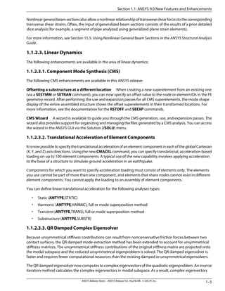 Nonlineargeneralbeamsectionsalsoallowanonlinearrelationshipoftransverseshearforcestothecorresponding
transverse shear strains. Often, the input of generalized beam sections consists of the results of a prior detailed
slice analysis (for example, a segment of pipe analyzed using generalized plane strain elements).
For more information, see Section 15.5: Using Nonlinear General Beam Sections in the ANSYS Structural Analysis
Guide.
1.1.2.3. Linear Dynamics
The following enhancements are available in the area of linear dynamics:
1.1.2.3.1. Component Mode Synthesis (CMS)
The following CMS enhancements are available in this ANSYS release:
Offsetting a substructure at a different location When creating a new superelement from an existing one
(via a SESYMM or SETRAN command), you can now specify an offset value to the node or element IDs in the FE
geometry record. After performing the use and expansion passes for all CMS superelements, the mode shape
display of the entire assembled structure shows the offset superelements in their transformed locations. For
more information, see the documentation for the RSTOFF and SEEXP commands.
CMS Wizard A wizard is available to guide you through the CMS generation, use, and expansion passes. The
wizard also provides support for organizing and managing the files generated by a CMS analysis. You can access
the wizard in the ANSYS GUI via the Solution (/SOLU) menu.
1.1.2.3.2. Translational Acceleration of Element Components
ItisnowpossibletospecifythetranslationalaccelerationofanelementcomponentineachoftheglobalCartesian
(X, Y, and Z) axis directions. Using the new CMACEL command, you can specify translational, acceleration-based
loading on up to 100 element components. A typical use of the new capability involves applying acceleration
to the base of a structure to simulate ground acceleration in an earthquake.
Components for which you want to specify acceleration loading must consist of elements only. The elements
you use cannot be part of more than one component, and elements that share nodes cannot exist in different
element components. You cannot apply the loading to an assembly of element components.
You can define linear translational acceleration for the following analyses types:
• Static (ANTYPE,STATIC)
• Harmonic (ANTYPE,HARMIC), full or mode superposition method
• Transient (ANTYPE,TRANS), full or mode superposition method
• Substructure (ANTYPE,SUBSTR)
1.1.2.3.3. QR Damped Complex Eigensolver
Because unsymmetrical stiffness contributions can result from nonconservative friction forces between two
contact surfaces, the QR damped mode-extraction method has been extended to account for unsymmetrical
stiffness matrices. The unsymmetrical stiffness contributions of the original stiffness matrix are projected onto
the modal subspace and the reduced unsymmetrical eigenproblem is solved. The QR damped eigensolver is
faster and requires fewer computational resources than the existing damped or unsymmetrical eigensolvers.
The QR damped eigensolver now computes to complex eigenvectors of the quadratic eigenproblem. An inverse
iteration method calculates the complex eigenvectors in modal subspace. As a result, complex eigenvectors
1–5ANSYS Release Notes . ANSYS Release 9.0 . KS278-RN . © SAS IP, Inc.
Section 1.1: ANSYS 9.0 New Features and Enhancements
 