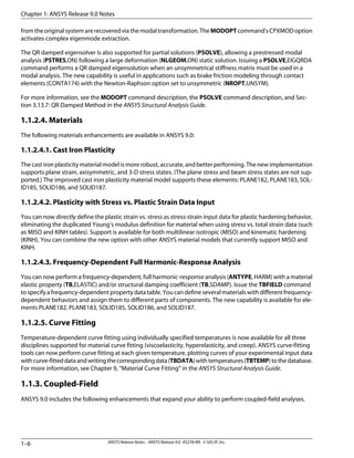 fromtheoriginalsystemarerecoveredviathemodaltransformation.TheMODOPTcommand'sCPXMODoption
activates complex eigenmode extraction.
The QR damped eigensolver is also supported for partial solutions (PSOLVE), allowing a prestressed modal
analysis (PSTRES,ON) following a large deformation (NLGEOM,ON) static solution. Issuing a PSOLVE,EIGQRDA
command performs a QR damped eigensolution when an unsymmetrical stiffness matrix must be used in a
modal analysis. The new capability is useful in applications such as brake friction modeling through contact
elements (CONTA174) with the Newton-Raphson option set to unsymmetric (NROPT,UNSYM).
For more information, see the MODOPT command description, the PSOLVE command description, and Sec-
tion 3.13.7: QR Damped Method in the ANSYS Structural Analysis Guide.
1.1.2.4. Materials
The following materials enhancements are available in ANSYS 9.0:
1.1.2.4.1. Cast Iron Plasticity
The cast iron plasticity material model is more robust, accurate, and better performing. The new implementation
supports plane strain, axisymmetric, and 3-D stress states. (The plane stress and beam stress states are not sup-
ported.) The improved cast iron plasticity material model supports these elements: PLANE182, PLANE183, SOL-
ID185, SOLID186, and SOLID187.
1.1.2.4.2. Plasticity with Stress vs. Plastic Strain Data Input
You can now directly define the plastic strain vs. stress as stress-strain input data for plastic hardening behavior,
eliminating the duplicated Young’s modulus definition for material when using stress vs. total strain data (such
as MISO and KINH tables). Support is available for both multilinear isotropic (MISO) and kinematic hardening
(KINH). You can combine the new option with other ANSYS material models that currently support MISO and
KINH.
1.1.2.4.3. Frequency-Dependent Full Harmonic-Response Analysis
You can now perform a frequency-dependent, full harmonic-response analysis (ANTYPE, HARM) with a material
elastic property (TB,ELASTIC) and/or structural damping coefficient (TB,SDAMP). Issue the TBFIELD command
tospecifyafrequency-dependentpropertydatatable.Youcandefineseveralmaterialswithdifferentfrequency-
dependent behaviors and assign them to different parts of components. The new capability is available for ele-
ments PLANE182, PLANE183, SOLID185, SOLID186, and SOLID187.
1.1.2.5. Curve Fitting
Temperature-dependent curve fitting using individually specified temperatures is now available for all three
disciplines supported for material curve fitting (viscoelasticity, hyperelasticity, and creep). ANSYS curve-fitting
tools can now perform curve fitting at each given temperature, plotting curves of your experimental input data
withcurve-fitteddataandwritingthecorrespondingdata(TBDATA)withtemperatures(TBTEMP)tothedatabase.
For more information, see Chapter 9, “Material Curve Fitting” in the ANSYS Structural Analysis Guide.
1.1.3. Coupled-Field
ANSYS 9.0 includes the following enhancements that expand your ability to perform coupled-field analyses.
Chapter 1: ANSYS Release 9.0 Notes
ANSYS Release Notes . ANSYS Release 9.0 . KS278-RN . © SAS IP, Inc.1–6
 