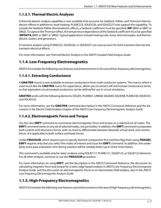 1.1.3.1. Thermal-Electric Analyses
A thermal-electric analysis capability is now available that accounts for Seebeck, Peltier, and Thomson thermo-
electric effects in addition to Joule heating. PLANE223, SOLID226, and SOLID227 now support this capability. To
include the Seebeck-Peltier thermoelectric effects, a Seebeck coefficient must be specified (MP,SBKX or SBKY or
SBKZ).TocapturetheThomsoneffect,thetemperaturedependenceoftheSeebeckcoefficientmustbespecified
(MPDATA,SBKX or SBKY or SBKZ). Typical applications include heating coils, fuses, thermocouples, and thermo-
electric coolers and generators.
A transient analysis using PLANE223, SOLID226, or SOLID227 can now account for both transient thermal and
transient electrical effects.
For more information, see Thermal-Electric Analysis in the ANSYS Coupled-Field Analysis Guide.
1.1.4. Low-Frequency Electromagnetics
ANSYS9.0includesthefollowingnewfeaturesandenhancementsintheareaoflow-frequencyelectromagnetics.
1.1.4.1. Extracting Conductance
A GMATRIX macro is now available to extract conductance from multi-conductor systems. This macro, which is
used much like the CMATRIX macro for capacitance, allows you to extract self and mutual conductance terms
so that equivalent circuit lumped conductors can be defined for use in circuit simulators.
GMATRIXworkswiththefollowingelements:SOLID5,PLANE67,LINK68,SOLID69,SOLID98,PLANE230,SOLID231,
and SOLID232.
For more information, see the GMATRIX command description in the ANSYS Commands Reference and the dis-
cussion in the Electric Field Analysis chapter of the ANSYS Low-Frequency Electromagnetic Analysis Guide.
1.1.4.2. Electromagnetic Force and Torque
Use the new EMFT command to summarize electromagnetic force and torque on a selected set of nodes. The
EMFTcommandworksonanysetofselectednodes,notjustbodies.Inaddition,theEMFTcommandincorporates
both Lorentz and reluctance forces, with no need to differentiate between Maxwell, virtual work, and Lorentz
forces. It is applicable to both surface and body forces.
Unlike FMAGSUM, which requires you to specify element components first and then flag them using FMAGBC,
EMFT requires only that you select the nodes of interest and issue the EMFT command. In addition, the under-
lying stress pass evaluation time during solution will be notably faster (up to three times faster).
This command is available only for static analyses using SOLID117, PLANE121, SOLID122, or SOLID123 elements.
For all other analysis, continue to use the FMAGSUM procedure.
For more information on using EMFT, see the description in the ANSYS Commands Reference, the discussion on
calculating magnetic force and torque for a static edge-based analysis in ANSYS Low-Frequency Electromagnetic
Analysis Guide, and the discussion on electromagnetic forces in an electrostatic field analysis, also in the ANSYS
Low-Frequency Electromagnetic Analysis Guide
1.1.5. High-Frequency Electromagnetics
ANSYS9.0includesthefollowingnewfeaturesandenhancementsintheareaofhigh-frequencyelectromagnetics.
1–7ANSYS Release Notes . ANSYS Release 9.0 . KS278-RN . © SAS IP, Inc.
Section 1.1: ANSYS 9.0 New Features and Enhancements
 