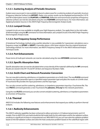 1.1.5.1. Scattering Analysis of Periodic Structures
A plane wave source port is now available to launch a plane wave for a scattering analysis of a periodic structure
(Frequency Selective Surface) (via HFPORT). Radar cross section results can be displayed and printed for 2-D TE
and TM incident plane waves (via PLHFFAR and PRHFFAR). Reflection and transmission properties of frequency
selective surfaces can now be calculated using the new FSSPARM command macro. For more information, see
Applying Excitation Sources in the ANSYS High-Frequency Electromagnetic Analysis Guide.
1.1.5.2. Lumped Circuits
Lumped circuits are now available to simplify your high-frequency analysis. You apply them to the mid-nodes
ofelementedgesusingtheBFcommand.Formoreinformation,seeLumpedCircuitsintheANSYSHigh-Frequency
Electromagnetic Analysis Guide.
1.1.5.3. Fast Frequency Sweep Performance
A Variational Technology method using a perfect absorber is now available for S-parameter calculations over a
frequency range (via SPSWP or HROPT). It provides about a 20% faster solution than the original Variational
Technology method. For more information, see ANSYS Frequency Sweep VT in the ANSYS Advanced Analysis
Techniques Guide.
1.1.5.4. Port Enhancements
Power terms of multi-port networks can now be calculated using the new HFPOWER command macro.
1.1.5.5. Specific Absorption Rate
SpecificabsorptionratecannowbecalculatedwhenamassdensityofthematerialisdefinedbytheMPcommand.
Results are stored in the HF119 and HF120 Item and Sequence Numbers Table.
1.1.5.6. Smith Chart and Network Parameter Conversion
You can now plot scattering, admittance, or impedance parameters on a Smith chart. The new PLSCH command
converts any input parameter type to a specified output parameter type and plots the results on a Smith chart.
A Touchstone file provides the input parameters and the input type.
You can also convert and list scattering, admittance, or impedance parameters input by a Touchstone file. The
new PRSYZ command generates a new Touchstone file jobname_SYZ.snp for the network parameters.
UsingthenewPLSYZcommand,youcanalsoconvertandplotscattering,admittance,orimpedanceparameters
as a function of frequency.
1.1.6. Thermal
ANSYS 9.0 includes the following new features and enhancements that expand your ability to perform thermal
analyses.
1.1.6.1. Radiosity Enhancements
The ANSYS radiosity capability has been enhanced to allow symmetry in 2-D planar/axisymmetric and 3-D
models. Prior to ANSYS 9.0, you had to build the full model, both for the solid region and for the radiation surface,
resulting in a significant increase in computational cost. With ANSYS 9.0, you can now solve the radiation problem
based on the full radiation surface and solve the heat conduction problem based on the solid/fluid region with
Chapter 1: ANSYS Release 9.0 Notes
ANSYS Release Notes . ANSYS Release 9.0 . KS278-RN . © SAS IP, Inc.1–8
 