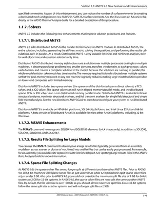 specified symmetries. As part of this enhancement, you can reduce the number of surface elements by creating
a decimated mesh and generate new SURF251/SURF252 surface elements. See the discussion on Advanced Ra-
diosity in the ANSYS Thermal Analysis Guide for a detailed description of this procedure.
1.1.7. Solvers
ANSYS 9.0 includes the following new enhancements that improve solution procedures and features.
1.1.7.1. Distributed ANSYS
ANSYS 9.0 adds Distributed ANSYS to the Parallel Performance for ANSYS module. In Distributed ANSYS, the
entire solution, including generating the stiffness matrix, solving the equations, and performing the results cal-
culations, runs in parallel. As a result, Distributed ANSYS is very scalable for linear and nonlinear analyses, both
for wall-clock time and equation-solution-only time.
DistributedANSYS'distributedmemoryarchitecturerunsasolutionovermultipleprocessorsonsingleormultiple
machines. It decomposes large problems into smaller domains, transfers the domains to each processor, solves
each domain, and creates a complete solution to the model. Because the solutions are running in parallel, the
whole-modelsolutiontakesmuchlesstimetosolve.Thememoryrequiredisalsodistributedovermultiplesystems
so that the peak memory required on any one machine is greatly reduced, making large-model solutions possible
on lower-end computers with limited memory.
Distributed ANSYS includes two sparse solvers (the sparse and the distributed sparse direct solvers), a PCG
solver, and a JCG solver. The sparse solver can still run in shared-memory parallel mode, and the distributed
sparse, PCG, or JCG solvers can run in distributed-memory parallel mode. Distributed ANSYS is available for linear
structural analyses, nonlinear structural analyses, and full transient analyses for single field structural and single
fieldthermalanalysis.SeethenewDistributedANSYSGuidetolearnhowtoconfigureyoursystemtorunDistributed
ANSYS.
Distributed ANSYS is available on HP 64-bit platforms, SGI 64-bit platforms, and Intel Linux 32-bit and 64-bit
platforms. A beta version of Distributed ANSYS is available for most other ANSYS platforms, including 32-bit
Windows.
1.1.7.2. MSAVE Enhancements
TheMSAVEcommandnowsupportsSOLID45andSOLID185elements(brickshapesonly),inadditiontoSOLID92,
SOLID95, SOLID186, and SOLID187.
1.1.7.3. Results File Splitting for Large Models
You can use the RSPLIT command to decompose a large results file (typically generated from an assembly
model run across a server or cluster of machines) into smaller files that can be easily postprocessed. For example,
for an assembly, you could create separate results files for each part. See Splitting Large Results Files in the ANSYS
Basic Analysis Guide for more information.
1.1.7.4. Sparse File Splitting Changes
At ANSYS 9.0, the sparse solver files are no longer split at different sizes than other ANSYS files. Prior to ANSYS
9.0, all 64-bit machines split sparse solver files at just under 8 GB, while 32-bit machines split sparse solver files
at just under 2 GB. Also prior to ANSYS 9.0, you could not override the maximum split file size of 8 GB for 64-bit
systems or 2 GB for 32-bit systems. In ANSYS 9.0, the sparse solver files are now split the same as other ANSYS
files. By default, the file split size is over 100 GB, so you should almost never see split files. Linux 32-bit systems
follow the same split size as other systems and will no longer split files at 2 GB.
1–9ANSYS Release Notes . ANSYS Release 9.0 . KS278-RN . © SAS IP, Inc.
Section 1.1: ANSYS 9.0 New Features and Enhancements
 