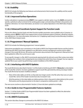 1.1.8. Usability
ANSYS 9.0 includes the following new features and enhancements that increase the usability and the overall
functionality of the program.
1.1.8.1. Improved Surface Operations
Surface calculations in postprocessing (/POST1) now support a cylinder option. Issue the SUCR command to
specify a cylindrical surface centered at the working plane origin, and extending infinitely in the positive and
negative Z directions. For more information, see Section 5.3.2: Surface Operations in the ANSYS Basic Analysis
Guide.
1.1.8.2. Enhanced Coordinate System Support for Function Loads
Prior to this release, function loads and other function-builder parameters were available only in Cartesian co-
ordinate systems (RSYS,0). ANSYS now supports them in local coordinate systems (Cartesian, cylindrical, solution,
user-defined, etc.). For more information, seeSection 2.6.15: Applying Loads Using Function Boundary Conditions
in the ANSYS Basic Analysis Guide.
1.1.9. Programmers' Manual Updates
ANSYS 9.0 includes the following programmers' manual updates:
Subroutines provided for your convenience in the Guide to ANSYS User Programmable Features and the Guide to
Interfacing with ANSYS have been updated to use alternative memory management routines and to reflect
changes in the results file format. All routines and functions documented in the Programmer's Manual Set have
been updated to reflect the current source code.
To see specific changes in a file, ANSYS recommends opening both the old and current files (using a text editor
that displays line numbers), then comparing the two to determine which lines have changed. You can copy the
updated files to your system by performing a custom installation of the ANSYS program.
1.1.9.1. Interfacing with ANSYS Updates
The results file format as described in Section 1.2 of the GuidetoInterfacingwithANSYS--fdresu.inc is a description
of the results file contents--has been updated to support results files generated by solving very large models.
The results file format has been modified as follows:
• More of the index tables are 64-bit, so they take two integer words in the file rather than one as in prior
results files. Some of the header records have also increased in size.
• All of the pointers in the index tables are relative pointers; that is, they point to data relative to the current
file location and the physical pointer to the data is computed as relative pointer + offset.
The new access routines as documented in Section 2.3 have also been updated accordingly.
1.1.9.2. Guide to User-Programmable Features Updates
Section 1.13 of the Guide to ANSYS User Programmable Features has been updated to reflect the alternative
memory management routines.
1.1.10. ANSYS Commands
This section describes changes to commands at the ANSYS 9.0 release.
Chapter 1: ANSYS Release 9.0 Notes
ANSYS Release Notes . ANSYS Release 9.0 . KS278-RN . © SAS IP, Inc.1–10
 