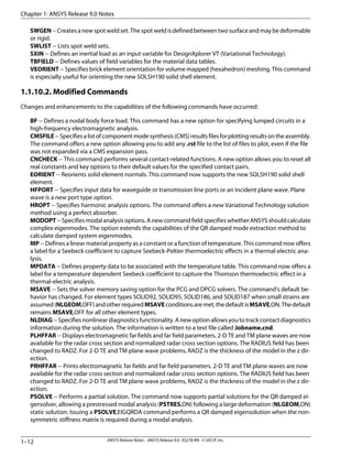 SWGEN--Createsanewspotweldset.Thespotweldisdefinedbetweentwosurfaceandmaybedeformable
or rigid.
SWLIST -- Lists spot weld sets.
SXIN -- Defines an inertial load as an input variable for DesignXplorer VT (Variational Technology).
TBFIELD -- Defines values of field variables for the material data tables.
VEORIENT -- Specifies brick element orientation for volume mapped (hexahedron) meshing. This command
is especially useful for orienting the new SOLSH190 solid shell element.
1.1.10.2. Modified Commands
Changes and enhancements to the capabilities of the following commands have occurred:
BF -- Defines a nodal body force load. This command has a new option for specifying lumped circuits in a
high-frequency electromagnetic analysis.
CMSFILE--Specifiesalistofcomponentmodesynthesis(CMS)resultsfilesforplottingresultsontheassembly.
The command offers a new option allowing you to add any .rst file to the list of files to plot, even if the file
was not expanded via a CMS expansion pass.
CNCHECK -- This command performs several contact-related functions. A new option allows you to reset all
real constants and key options to their default values for the specified contact pairs.
EORIENT -- Reorients solid element normals. This command now supports the new SOLSH190 solid shell
element.
HFPORT -- Specifies input data for waveguide or transmission line ports or an incident plane wave. Plane
wave is a new port type option.
HROPT -- Specifies harmonic analysis options. The command offers a new Variational Technology solution
method using a perfect absorber.
MODOPT--Specifiesmodalanalysisoptions.AnewcommandfieldspecifieswhetherANSYSshouldcalculate
complex eigenmodes. The option extends the capabilities of the QR damped mode extraction method to
calculate damped system eigenmodes.
MP -- Defines a linear material property as a constant or a function of temperature. This command now offers
a label for a Seebeck coefficient to capture Seebeck-Peltier thermoelectric effects in a thermal-electric ana-
lysis.
MPDATA -- Defines property data to be associated with the temperature table. This command now offers a
label for a temperature dependent Seebeck coefficient to capture the Thomson thermoelectric effect in a
thermal-electric analysis.
MSAVE -- Sets the solver memory saving option for the PCG and DPCG solvers. The command's default be-
havior has changed. For element types SOLID92, SOLID95, SOLID186, and SOLID187 when small strains are
assumed(NLGEOM,OFF)andotherrequiredMSAVEconditionsaremet,thedefaultisMSAVE,ON.Thedefault
remains MSAVE,OFF for all other element types.
NLDIAG--Specifiesnonlineardiagnosticsfunctionality.Anewoptionallowsyoutotrackcontactdiagnostics
information during the solution. The information is written to a text file called Jobname.cnd.
PLHFFAR -- Displays electromagnetic far fields and far field parameters. 2-D TE and TM plane waves are now
available for the radar cross section and normalized radar cross section options. The RADIUS field has been
changed to RADZ. For 2-D TE and TM plane wave problems, RADZ is the thickness of the model in the z dir-
ection.
PRHFFAR -- Prints electromagnetic far fields and far field parameters. 2-D TE and TM plane waves are now
available for the radar cross section and normalized radar cross section options. The RADIUS field has been
changed to RADZ. For 2-D TE and TM plane wave problems, RADZ is the thickness of the model in the z dir-
ection.
PSOLVE -- Performs a partial solution. The command now supports partial solutions for the QR damped ei-
gensolver, allowing a prestressed modal analysis (PSTRES,ON) following a large deformation (NLGEOM,ON)
static solution. Issuing a PSOLVE,EIGQRDA command performs a QR damped eigensolution when the non-
symmetric stiffness matrix is required during a modal analysis.
Chapter 1: ANSYS Release 9.0 Notes
ANSYS Release Notes . ANSYS Release 9.0 . KS278-RN . © SAS IP, Inc.1–12
 