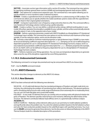 SECTYPE -- Associates section type information with a section ID number. The command has new options
for specifying nonlinear general beam sections (GENB) and preintegrated general shell sections (GENS).
SEEXP -- Sets options for a substructure expansion pass. The command has a new option allowing you to
specify whether or not to transform node or element locations.
SETRAN -- Creates a superelement from an existing superelement in a substructuring or CMS analysis. The
command now allows you to specify whether the nodal coordinate systems rotate with the superelement
or remain fixed in their original global orientations.
SPSWP -- Computes S-parameters over a frequency range and writes them to a file. This command offers a
new Variational Technology solution method using a perfect absorber.
SUCR -- Creates a surface. You can now define a cylindrical surface along a defined working plane in your
model. All surface-operation functionality is available for your cylinder, and the surface automatically extends
along the plane's Z-axis, to the opposite ends of your model.
SXGEOM -- Defines a geometry parameter created with ANSYS ParaMesh as a DesignXplorer VT (Variational
Technology) input variable. The command has new options to set the minimum and maximum of the input
variable, to set the reduction option, and to set the deviation order.
TB -- Activates a data table for nonlinear material properties or special element input. SDAMP is a new mater-
ial structural damping coefficient argument description for Label. Damping can be use to define frequency
dependent properties for use in a DesignXplorer VT (Variational Technology) harmonic analysis. ELAS is a
newmaterialstructuralelasticcoefficientargumentdescriptionforLabel.Allelasticproperties(forexample,
EX, EY, EZ, NUXY, GXY) can be defined as frequency dependent for use in a DesignXplorer VT (Variational
Technology) harmonic analysis.
TBFT -- Performs material curve-fitting operations. You can now use temperature dependency to generate
data curves for any of the disciplines supported by curve-fitting operations.
1.1.10.3. Undocumented Commands
The following command is no longer documented and may be removed from ANSYS at a future date:
PLSP -- Use the PLSYZ command instead.
1.1.11. ANSYS Elements
This section describes changes to elements at the ANSYS 9.0 release.
1.1.11.1. New Elements
ANSYS has been enhanced with the following new elements:
SOLSH190 -- A 3-D solid shell element that has translational degrees of freedom and eight-node brick con-
nectivity, thus eliminating the problem of transitioning from solid to shell elements. The element performs
well in simulating shell structures with a wide range of thicknesses (from extremely thin to moderately thick).
You can use it for both flat plate and curved shell models.
FOLLW201 -- A one-node 3-D element that you can overlay onto an existing node with physical rotation de-
grees of freedom. The element specifies external forces and moments, following the deformation of the
structure. The element contributes follower load stiffness terms in a geometrically nonlinear analysis
(NLGEOM,ON).
SURF251/SURF252 -- Radiosity surface elements allow you to use symmetry to model radiation problems
and significantly reduce the problem size. You solve the radiation problem based on the full radiation surface
and solve the heat conduction problem based on the solid/fluid region with specified symmetry. You must
use the RSURF command to generate these elements. See the discussion on Advanced Radiosity in the ANSYS
Thermal Analysis Guide for a detailed description of this procedure.
1–13ANSYS Release Notes . ANSYS Release 9.0 . KS278-RN . © SAS IP, Inc.
Section 1.1: ANSYS 9.0 New Features and Enhancements
 