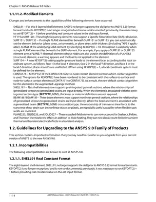 1.1.11.2. Modified Elements
Changes and enhancements to the capabilities of the following elements have occurred:
SHELL91 -- For this 8-layered shell element, ANSYS no longer supports the old (prior to ANSYS 5.2) format
for real constants. KEYOPT(2) is no longer recognized and is now undocumented; previously, it was necessary
to set KEYOPT(2) = 1 before providing real constant values in the old input format.
HF119andHF120--Thesehigh-frequencyelementsnowsupportaSpecificAbsorptionRate(SAR)calculation.
SURF151 / SURF153 -- If a single PLANE element lies beneath SURF151 or SURF153, you can automatically
set the element behavior (plane stress, axisymmetric, or plane stress with thickness [including TKPS if applic-
able]), to that of the underlying solid element by specifying KEYOPT(3) = 10. This option is valid only when
a single PLANE element lies beneath the SURF element. For example, if you apply a SURF151 or SURF153
element over a PLANE77 (thermal) element whose nodes are also used in the definition of a PLANE82
(structural) element, a warning appears and the load is not applied to the element.
SURF154 -- A new KEYOPT(2) setting applies pressure loads to the element faces according to the local co-
ordinate system, as follows: face 1 in the local X direction, face 2 in the local Y direction, and face 3 in the
local Z direction. (Faces 4 and 5 are unaffected.) When using KEYOPT(2) = 1, a local coordinate system must
be defined for the element.
CONTA178 -- KEYOPT(2) of the CONTA178 node-to-node contact element controls which contact algorithm
is used. The options for KEYOPT(2) have been reordered to be consistent with the surface-to-surface and
node-to-surface contact elements (CONTA171 to CONTA175). As a result, the new default contact algorithm
for this element is the augmented Lagrange method.
SHELL181 -- This shell element now supports preintegrated general sections, where the relationships of
generalized stresses to generalized strains are input directly. When the element is associated with the prein-
tegrated section type (SECTYPE,,GENS), thickness or material definitions are not required.
BEAM188/BEAM189--Thesebeamelementsnowsupportnonlineargeneralsections,wheretherelationships
of generalized stresses to generalized strains are input directly. When the beam element is associated with
a generalized beam (SECTYPE,,GENB) cross section type, the relationship of transverse shear force to the
transverse shear strain can be nonlinear elastic or plastic, an especially useful capability when flexible spot
welds are modeled.
PLANE223, SOLID226, and SOLID227 -- These coupled-field elements can now account for Seebeck, Peltier,
andThomsonthermoelectriceffectsinadditiontoJouleheating.Theycannowalsoaccountforbothtransient
thermal and transient electrical effects in a transient analysis.
1.2. Guidelines for Upgrading to the ANSYS 9.0 Family of Products
This section contains important information that you may need to consider as you upgrade from your current
version of ANSYS to the new ANSYS 9.0.
1.2.1. Incompatibilities
The following incompatibilities are known to exist at ANSYS 9.0.
1.2.1.1. SHELL91 Real Constant Format
Theeight-layeredshellelement,SHELL91,nolongersupportstheold(priortoANSYS5.2)formatforrealconstants.
KEYOPT(2) is no longer recognized and is now undocumented; previously, it was necessary to set KEYOPT(2) =
1 before providing real constant values in the old input format.
Chapter 1: ANSYS Release 9.0 Notes
ANSYS Release Notes . ANSYS Release 9.0 . KS278-RN . © SAS IP, Inc.1–14
 
