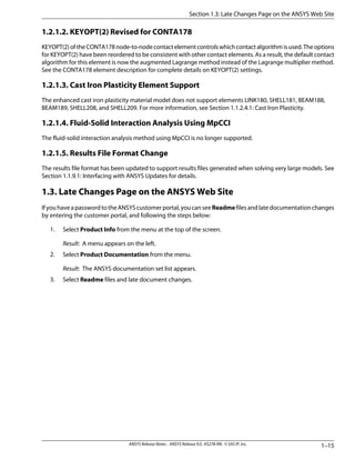 1.2.1.2. KEYOPT(2) Revised for CONTA178
KEYOPT(2)oftheCONTA178node-to-nodecontactelementcontrolswhichcontactalgorithmisused.Theoptions
for KEYOPT(2) have been reordered to be consistent with other contact elements. As a result, the default contact
algorithm for this element is now the augmented Lagrange method instead of the Lagrange multiplier method.
See the CONTA178 element description for complete details on KEYOPT(2) settings.
1.2.1.3. Cast Iron Plasticity Element Support
The enhanced cast iron plasticity material model does not support elements LINK180, SHELL181, BEAM188,
BEAM189, SHELL208, and SHELL209. For more information, see Section 1.1.2.4.1: Cast Iron Plasticity.
1.2.1.4. Fluid-Solid Interaction Analysis Using MpCCI
The fluid-solid interaction analysis method using MpCCI is no longer supported.
1.2.1.5. Results File Format Change
The results file format has been updated to support results files generated when solving very large models. See
Section 1.1.9.1: Interfacing with ANSYS Updates for details.
1.3. Late Changes Page on the ANSYS Web Site
IfyouhaveapasswordtotheANSYScustomerportal,youcanseeReadmefilesandlatedocumentationchanges
by entering the customer portal, and following the steps below:
1. Select Product Info from the menu at the top of the screen.
Result: A menu appears on the left.
2. Select Product Documentation from the menu.
Result: The ANSYS documentation set list appears.
3. Select Readme files and late document changes.
1–15ANSYS Release Notes . ANSYS Release 9.0 . KS278-RN . © SAS IP, Inc.
Section 1.3: Late Changes Page on the ANSYS Web Site
 