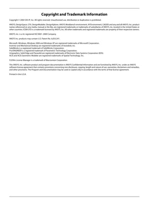 Copyright and Trademark Information
Copyright © 2004 SAS IP, Inc. All rights reserved. Unauthorized use, distribution or duplication is prohibited.
ANSYS, DesignSpace, CFX, DesignModeler, DesignXplorer, ANSYS Workbench environment, AI*Environment, CADOE and any and all ANSYS, Inc. product
names referenced on any media, manual or the like, are registered trademarks or trademarks of subsidiaries of ANSYS, Inc. located in the United States or
other countries. ICEM CFD is a trademark licensed by ANSYS, Inc. All other trademarks and registered trademarks are property of their respective owners.
ANSYS, Inc. is a UL registered ISO 9001: 2000 Company.
ANSYS Inc. products may contain U.S. Patent No. 6,055,541.
Microsoft, Windows, Windows 2000 and Windows XP are registered trademarks of Microsoft Corporation.
Inventor and Mechanical Desktop are registered trademarks of Autodesk, Inc.
SolidWorks is a registered trademark of SolidWorks Corporation.
Pro/ENGINEER is a registered trademark of Parametric Technology Corporation.
Unigraphics, Solid Edge and Parasolid are registered trademarks of Electronic Data Systems Corporation (EDS).
ACIS and ACIS Geometric Modeler are registered trademarks of Spatial Technology, Inc.
FLEXlm License Manager is a trademark of Macrovision Corporation.
This ANSYS, Inc. software product and program documentation is ANSYS Confidential Information and are furnished by ANSYS, Inc. under an ANSYS
software license agreement that contains provisions concerning non-disclosure, copying, length and nature of use, warranties, disclaimers and remedies,
and other provisions. The Program and Documentation may be used or copied only in accordance with the terms of that license agreement.
Printed in the U.S.A.
 