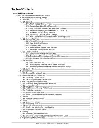 Table of Contents
1. ANSYS Release 9.0 Notes ..................................................................................................................... 1–1
1.1. ANSYS 9.0 New Features and Enhancements ................................................................................. 1–1
1.1.1. Installation and Licensing Changes ....................................................................................... 1–1
1.1.2. Structural ............................................................................................................................. 1–2
1.1.2.1. Contact ....................................................................................................................... 1–2
1.1.2.1.1. Mesh-Independent Spot Weld ............................................................................. 1–2
1.1.2.1.2. Penalty-Based Shell-Shell Assemblies .................................................................. 1–2
1.1.2.1.3. MPC Approach Supports No-Separation Contact ................................................. 1–2
1.1.2.1.4. Revised Contact Algorithm KEYOPT for CONTA178 .............................................. 1–3
1.1.2.1.5. Tracking Contact During Solution ........................................................................ 1–3
1.1.2.1.6. Recovering Contact Default Settings ................................................................... 1–3
1.1.2.1.7. New Documentation: ANSYS Contact Technology Guide ........................................ 1–3
1.1.2.2. Element Technology .................................................................................................... 1–3
1.1.2.2.1. Manual Rezoning ................................................................................................ 1–3
1.1.2.2.2. New Solid-Shell Element ..................................................................................... 1–4
1.1.2.2.3. Follower Loads ................................................................................................... 1–4
1.1.2.2.4. Preintegrated General Shell Sections ................................................................... 1–4
1.1.2.2.5. Nonlinear General Beam Sections ........................................................................ 1–4
1.1.2.3. Linear Dynamics .......................................................................................................... 1–5
1.1.2.3.1. Component Mode Synthesis (CMS) ..................................................................... 1–5
1.1.2.3.2. Translational Acceleration of Element Components ............................................. 1–5
1.1.2.3.3. QR Damped Complex Eigensolver ....................................................................... 1–5
1.1.2.4. Materials ..................................................................................................................... 1–6
1.1.2.4.1. Cast Iron Plasticity ............................................................................................... 1–6
1.1.2.4.2. Plasticity with Stress vs. Plastic Strain Data Input .................................................. 1–6
1.1.2.4.3. Frequency-Dependent Full Harmonic-Response Analysis ..................................... 1–6
1.1.2.5. Curve Fitting ............................................................................................................... 1–6
1.1.3. Coupled-Field ...................................................................................................................... 1–6
1.1.3.1. Thermal-Electric Analyses ............................................................................................ 1–7
1.1.4. Low-Frequency Electromagnetics ......................................................................................... 1–7
1.1.4.1. Extracting Conductance .............................................................................................. 1–7
1.1.4.2. Electromagnetic Force and Torque .............................................................................. 1–7
1.1.5. High-Frequency Electromagnetics ........................................................................................ 1–7
1.1.5.1. Scattering Analysis of Periodic Structures ..................................................................... 1–8
1.1.5.2. Lumped Circuits .......................................................................................................... 1–8
1.1.5.3. Fast Frequency Sweep Performance ............................................................................ 1–8
1.1.5.4. Port Enhancements ..................................................................................................... 1–8
1.1.5.5. Specific Absorption Rate .............................................................................................. 1–8
1.1.5.6. Smith Chart and Network Parameter Conversion .......................................................... 1–8
1.1.6. Thermal ............................................................................................................................... 1–8
1.1.6.1. Radiosity Enhancements .............................................................................................. 1–8
1.1.7. Solvers ................................................................................................................................. 1–9
1.1.7.1. Distributed ANSYS ....................................................................................................... 1–9
1.1.7.2. MSAVE Enhancements ................................................................................................. 1–9
1.1.7.3. Results File Splitting for Large Models .......................................................................... 1–9
1.1.7.4. Sparse File Splitting Changes ....................................................................................... 1–9
1.1.8. Usability ............................................................................................................................. 1–10
1.1.8.1. Improved Surface Operations .................................................................................... 1–10
1.1.8.2. Enhanced Coordinate System Support for Function Loads .......................................... 1–10
1.1.9. Programmers' Manual Updates ........................................................................................... 1–10
ANSYS Release Notes . ANSYS Release 9.0 . KS278-RN . © SAS IP, Inc.
 