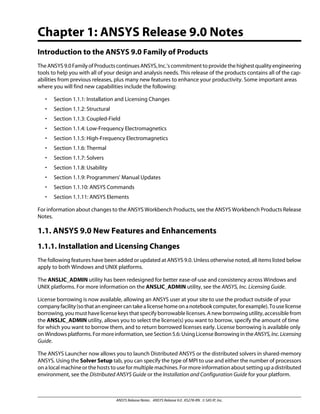 Chapter 1: ANSYS Release 9.0 Notes
Introduction to the ANSYS 9.0 Family of Products
TheANSYS9.0FamilyofProductscontinuesANSYS,Inc.'scommitmenttoprovidethehighestqualityengineering
tools to help you with all of your design and analysis needs. This release of the products contains all of the cap-
abilities from previous releases, plus many new features to enhance your productivity. Some important areas
where you will find new capabilities include the following:
• Section 1.1.1: Installation and Licensing Changes
• Section 1.1.2: Structural
• Section 1.1.3: Coupled-Field
• Section 1.1.4: Low-Frequency Electromagnetics
• Section 1.1.5: High-Frequency Electromagnetics
• Section 1.1.6: Thermal
• Section 1.1.7: Solvers
• Section 1.1.8: Usability
• Section 1.1.9: Programmers' Manual Updates
• Section 1.1.10: ANSYS Commands
• Section 1.1.11: ANSYS Elements
For information about changes to the ANSYS Workbench Products, see the ANSYS Workbench Products Release
Notes.
1.1. ANSYS 9.0 New Features and Enhancements
1.1.1. Installation and Licensing Changes
The following features have been added or updated at ANSYS 9.0. Unless otherwise noted, all items listed below
apply to both Windows and UNIX platforms.
The ANSLIC_ADMIN utility has been redesigned for better ease-of-use and consistency across Windows and
UNIX platforms. For more information on the ANSLIC_ADMIN utility, see the ANSYS, Inc. Licensing Guide.
License borrowing is now available, allowing an ANSYS user at your site to use the product outside of your
companyfacility(sothatanengineercantakealicensehomeonanotebookcomputer,forexample).Touselicense
borrowing, you must have license keys that specify borrowable licenses. A new borrowing utility, accessible from
the ANSLIC_ADMIN utility, allows you to select the license(s) you want to borrow, specify the amount of time
for which you want to borrow them, and to return borrowed licenses early. License borrowing is available only
on Windows platforms. For more information, see Section 5.6: Using License Borrowing in the ANSYS,Inc.Licensing
Guide.
The ANSYS Launcher now allows you to launch Distributed ANSYS or the distributed solvers in shared-memory
ANSYS. Using the Solver Setup tab, you can specify the type of MPI to use and either the number of processors
on a local machine or the hosts to use for multiple machines. For more information about setting up a distributed
environment, see the Distributed ANSYS Guide or the Installation and Configuration Guide for your platform.
ANSYS Release Notes . ANSYS Release 9.0 . KS278-RN . © SAS IP, Inc.
 