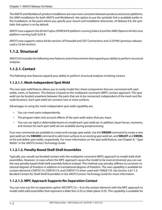TheANSYSandWorkbenchproductinstallationsarenowmoreconsistentbetweenproductsandacrossplatforms.
On UNIX installations for both ANSYS and Workbench, the option to use the symbolic link is available earlier in
the installation, at the point where you specify your mount and installation directories. At Release 9.0, the sym-
bolic link option is on by default.
ANSYS now supports the 64-bit Fujitsu SPARC64 IV platform running Solaris 8 and the AMD Opteron 64-bit Linux
platform running SuSE SLES 8.
ANSYS now supports native 64-bit versions of Parasolid and SAT Connections and LS-DYNA (previous releases
used a 32-bit version).
1.1.2. Structural
ANSYS 9.0 includes the following new features and enhancements that expand your ability to perform structural
analyses.
1.1.2.1. Contact
The following new features expand your ability to perform structural analyses involving contact.
1.1.2.1.1. Mesh-Independent Spot Weld
The new spot weld feature allows you to easily model thin sheet components that are connected with spot
welds, rivets, or fasteners. This feature is based on the multipoint constraint (MPC) contact approach. The spot
weld can be located anywhere between the parts that are to be connected, independent of the mesh and the
node locations. Each spot weld set connects two or more surfaces.
Advantages to using the mesh-independent spot weld capability are:
• You can mesh parts independently.
• The program takes into account effects of the spot weld radius that you input.
• You can use rigid or deformable beams to model each spot weld set. In addition, beam forces, moments,
and stresses for each spot weld set are available during postprocessing.
Four new commands are available to create and manage spot welds. Use the SWGEN command to create a new
spot weld set, the SWADD command to add more surfaces to an existing spot weld set, and SWLIST and SWDEL
to list and delete spot welds, respectively. For more information on the spot weld feature, see Chapter 8, “ Spot
Welds” in the ANSYS Contact Technology Guide.
1.1.2.1.2. Penalty-Based Shell-Shell Assemblies
Typically, you would use bonded contact with the multipoint constraint (MPC) approach to model shell-shell
assemblies. However, in cases where the MPC approach causes the model to be overconstrained, you can use
the new penalty-based shell-shell assembly feature instead. This method uses penalty stiffness to constrain ro-
tational degrees of freedom in addition to translational degrees of freedom. The new capability is available for
contact elements CONTA173, CONTA174, and CONTA175 when used with TARGE170. See Section 3.8.11.3:
Bonded Contact for Shell-Shell Assemblies in the ANSYS Contact Technology Guide for more information.
1.1.2.1.3. MPC Approach Supports No-Separation Contact
You can now use the no-separation option (KEYOPT(12) = 4 on the contact element) with the MPC approach to
model solid-solid assemblies that represent a slider line (2-D) or slider plane (3-D). This capability is available for
Chapter 1: ANSYS Release 9.0 Notes
ANSYS Release Notes . ANSYS Release 9.0 . KS278-RN . © SAS IP, Inc.1–2
 