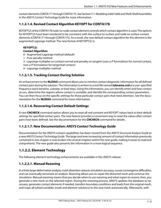 contactelementsCONTA171throughCONTA175.SeeSection7.1:ModelingSolid-SolidandShell-ShellAssemblies
in the ANSYS Contact Technology Guide for more information.
1.1.2.1.4. Revised Contact Algorithm KEYOPT for CONTA178
KEYOPT(2)oftheCONTA178node-to-nodecontactelementcontrolswhichcontactalgorithmisused.Theoptions
for KEYOPT(2) have been reordered to be consistent with the surface-to-surface and node-to-surface contact
elements (CONTA171 through CONTA175). As a result, the new default contact algorithm for this element is the
augmented Lagrange method. The new format of KEYOPT(2) is:
KEYOPT(2)
Contact Algorithm:
0 - Augmented Lagrange method (default)
1 - Pure penalty method
3 - Lagrange multiplier on contact normal and penalty on tangent (uses u-P formulation for normal contact,
non-u-P formulation for tangential contact)
4 - Lagrange multiplier method
1.1.2.1.5. Tracking Contact During Solution
An enhancement to the NLDIAG command allows you to monitor contact diagnostic information for all defined
contactpairsduringthesolution.TheinformationiswrittentoatextfilenamedJobname.cndatauser-specified
frequency (each iteration, substep, or load step). Using this information, you can identify when and how contact
occurs, determine the regions where contact is unstable, and identify the corresponding contact parameters.
You can then focus on the specific settings for those particular contact pairs that need attention. See the docu-
mentation for the NLDIAG command for more information.
1.1.2.1.6. Recovering Contact Default Settings
A new CNCHECK command option allows you to reset all real constant and KEYOPT values back to their default
settings for specified contact pairs. The new feature provides a convenient way to reset the values after contact
pairs have been defined. See the documentation for the CNCHECK command for details.
1.1.2.1.7. New Documentation: ANSYS Contact Technology Guide
Documentation for the ANSYS contact capabilities has been moved from the ANSYS Structural Analysis Guide to
a new ANSYSContactTechnologyGuide. The large (and ever increasing) amount of contact information previously
contained in one chapter is now broken into several chapters within the new guide, making it easier to read and
comprehend. The new guide also presents the information in a more logical sequence.
1.1.2.2. Element Technology
The following element technology enhancements are available in this ANSYS release:
1.1.2.2.1. Manual Rezoning
Inafinitelarge-deformationanalysis,meshdistortionreducessimulationaccuracy,causesconvergencedifficulties,
and can eventually terminate an analysis. Rezoning allows you to repair the distorted mesh and continue the
simulation. Manual rezoning means that you decide when to use rezoning and what region to rezone; then, you
generate a new mesh on the selected region. During the rezoning process, ANSYS updates the database as ne-
cessary, generates contact elements if needed, transfers boundary conditions and loads from the original mesh,
and maps all solved variables (node and element solutions) to the new mesh automatically. Afterwards, with
1–3ANSYS Release Notes . ANSYS Release 9.0 . KS278-RN . © SAS IP, Inc.
Section 1.1: ANSYS 9.0 New Features and Enhancements
 