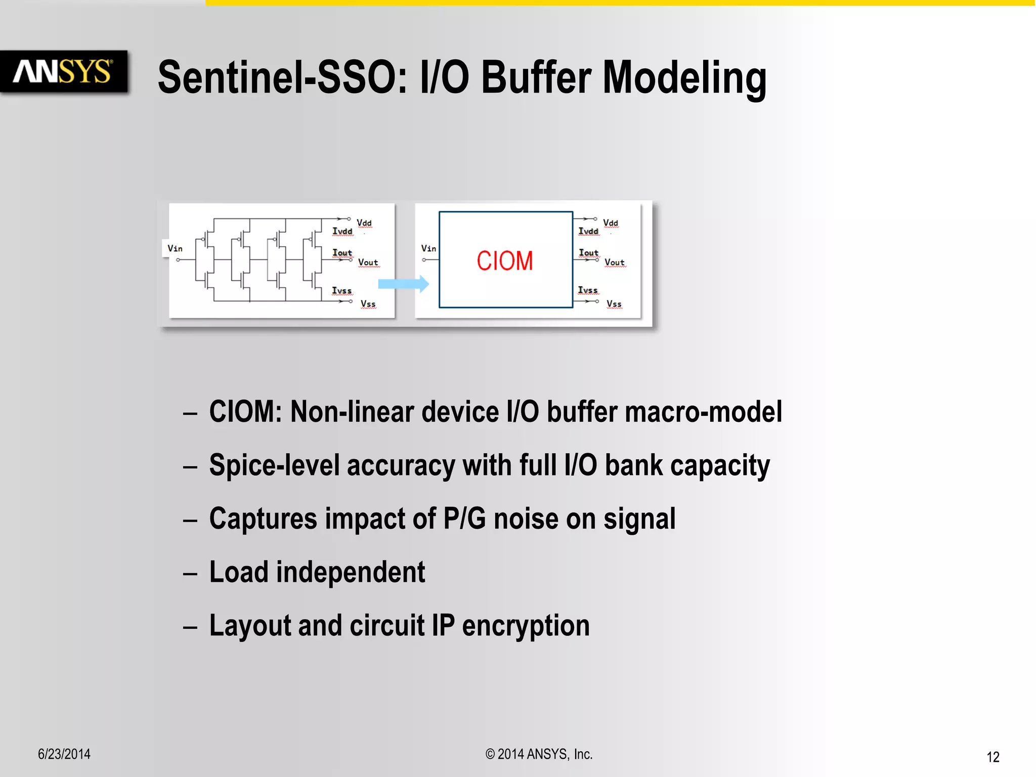 6/23/2014 © 2014 ANSYS, Inc. 12 
Sentinel-SSO: I/O Buffer Modeling 
– CIOM: Non-linear device I/O buffer macro-model 
– Spice-level accuracy with full I/O bank capacity 
– Captures impact of P/G noise on signal 
– Load independent 
– Layout and circuit IP encryption 
 