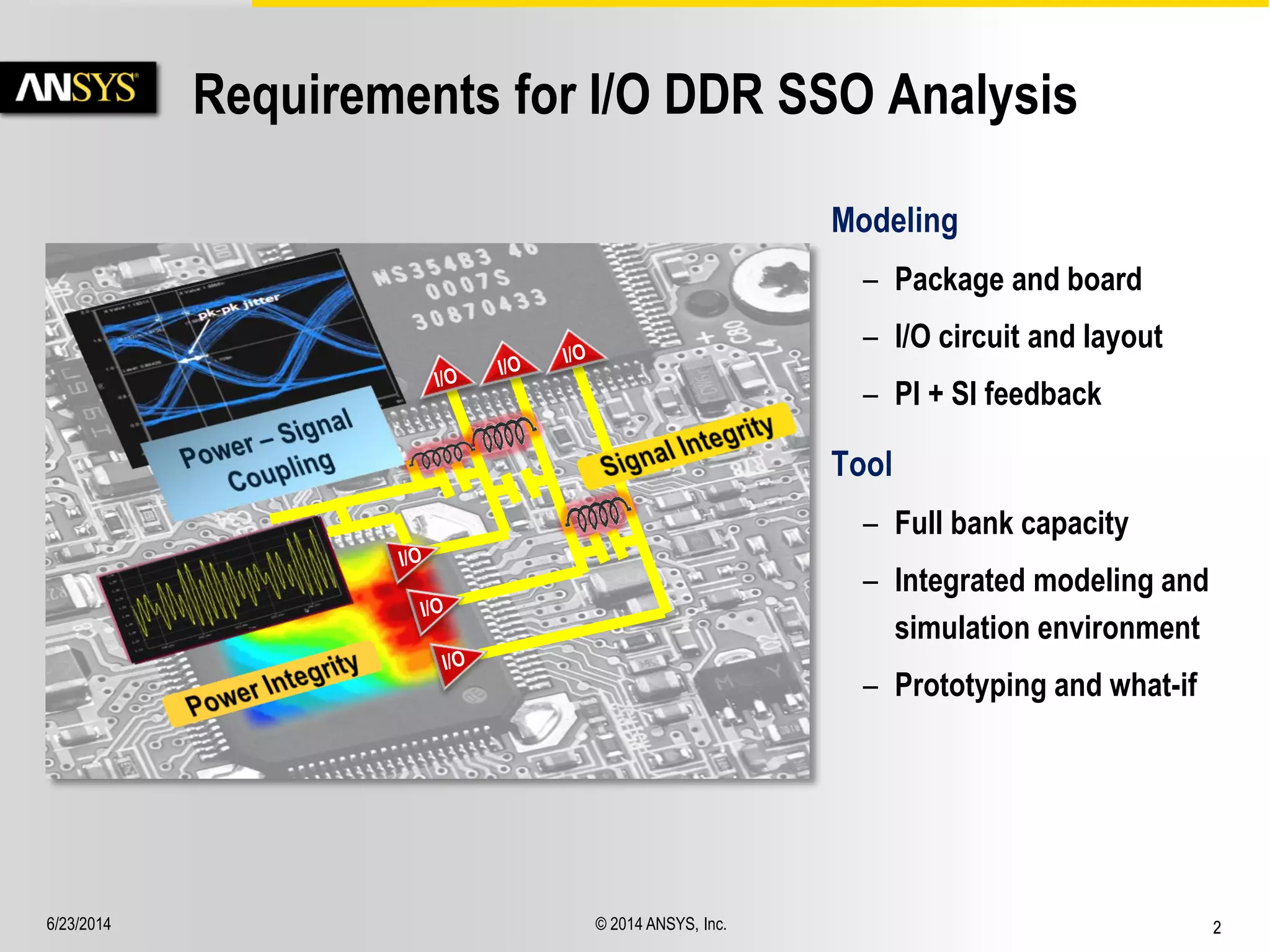 6/23/2014 © 2014 ANSYS, Inc. 2 
Requirements for I/O DDR SSO Analysis 
Modeling 
– Package and board 
– I/O circuit and layout 
– PI + SI feedback 
Tool 
– Full bank capacity 
– Integrated modeling and 
simulation environment 
– Prototyping and what-if 
 