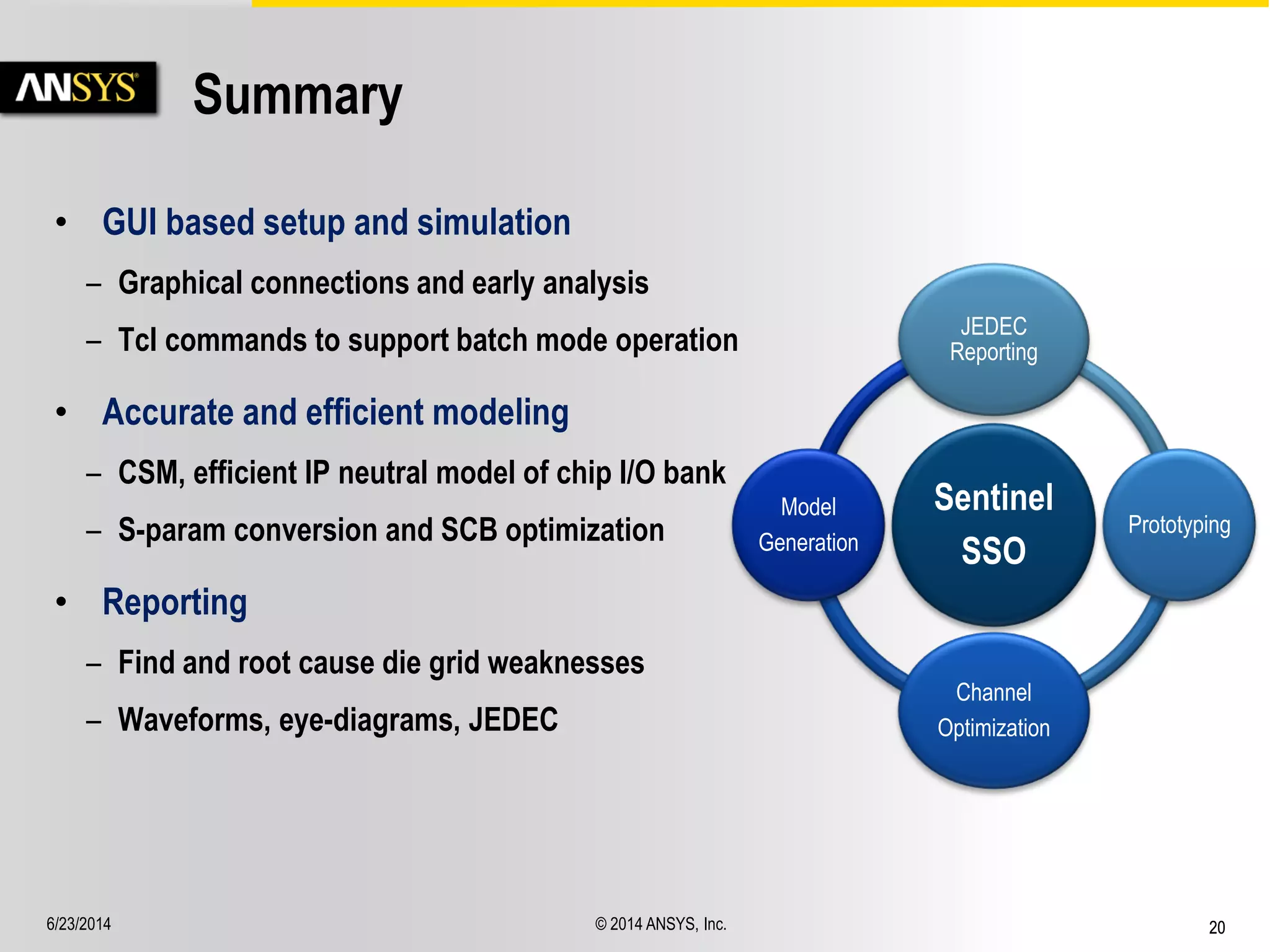 6/23/2014 © 2014 ANSYS, Inc. 20 
Summary 
• GUI based setup and simulation 
– Graphical connections and early analysis 
– Tcl commands to support batch mode operation 
• Accurate and efficient modeling 
– CSM, efficient IP neutral model of chip I/O bank 
– S-param conversion and SCB optimization 
• Reporting 
– Find and root cause die grid weaknesses 
– Waveforms, eye-diagrams, JEDEC 
Sentinel 
SSO 
JEDEC 
Reporting 
Prototyping 
Channel 
Optimization 
Model 
Generation 
