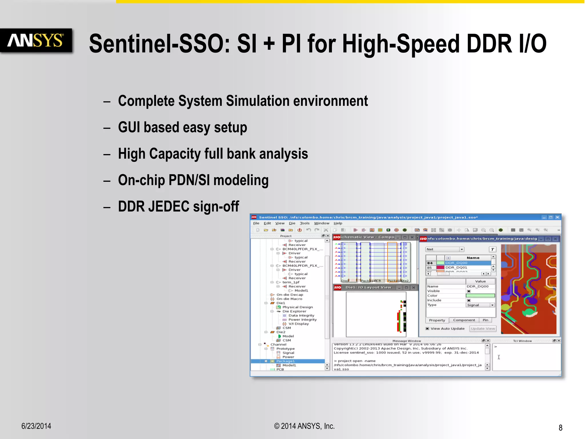 6/23/2014 © 2014 ANSYS, Inc. 8 
Sentinel-SSO: SI + PI for High-Speed DDR I/O 
– Complete System Simulation environment 
– GUI based easy setup 
– High Capacity full bank analysis 
– On-chip PDN/SI modeling 
– DDR JEDEC sign-off 
 