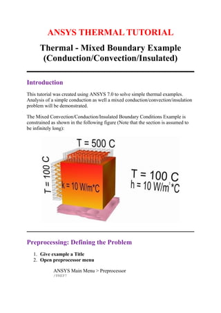 ANSYS THERMAL TUTORIAL
Thermal - Mixed Boundary Example
(Conduction/Convection/Insulated)
Introduction
This tutorial was created using ANSYS 7.0 to solve simple thermal examples.
Analysis of a simple conduction as well a mixed conduction/convection/insulation
problem will be demonstrated.
The Mixed Convection/Conduction/Insulated Boundary Conditions Example is
constrained as shown in the following figure (Note that the section is assumed to
be infinitely long):
Preprocessing: Defining the Problem
1. Give example a Title
2. Open preprocessor menu
ANSYS Main Menu > Preprocessor
/PREP7
 