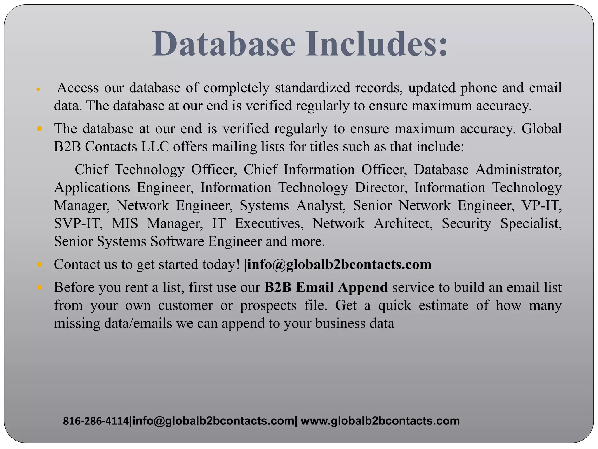 Database Includes:
 Access our database of completely standardized records, updated phone and email
data. The database at our end is verified regularly to ensure maximum accuracy.
 The database at our end is verified regularly to ensure maximum accuracy. Global
B2B Contacts LLC offers mailing lists for titles such as that include:
Chief Technology Officer, Chief Information Officer, Database Administrator,
Applications Engineer, Information Technology Director, Information Technology
Manager, Network Engineer, Systems Analyst, Senior Network Engineer, VP-IT,
SVP-IT, MIS Manager, IT Executives, Network Architect, Security Specialist,
Senior Systems Software Engineer and more.
 Contact us to get started today! |info@globalb2bcontacts.com
 Before you rent a list, first use our B2B Email Append service to build an email list
from your own customer or prospects file. Get a quick estimate of how many
missing data/emails we can append to your business data
816-286-4114|info@globalb2bcontacts.com| www.globalb2bcontacts.com
 
