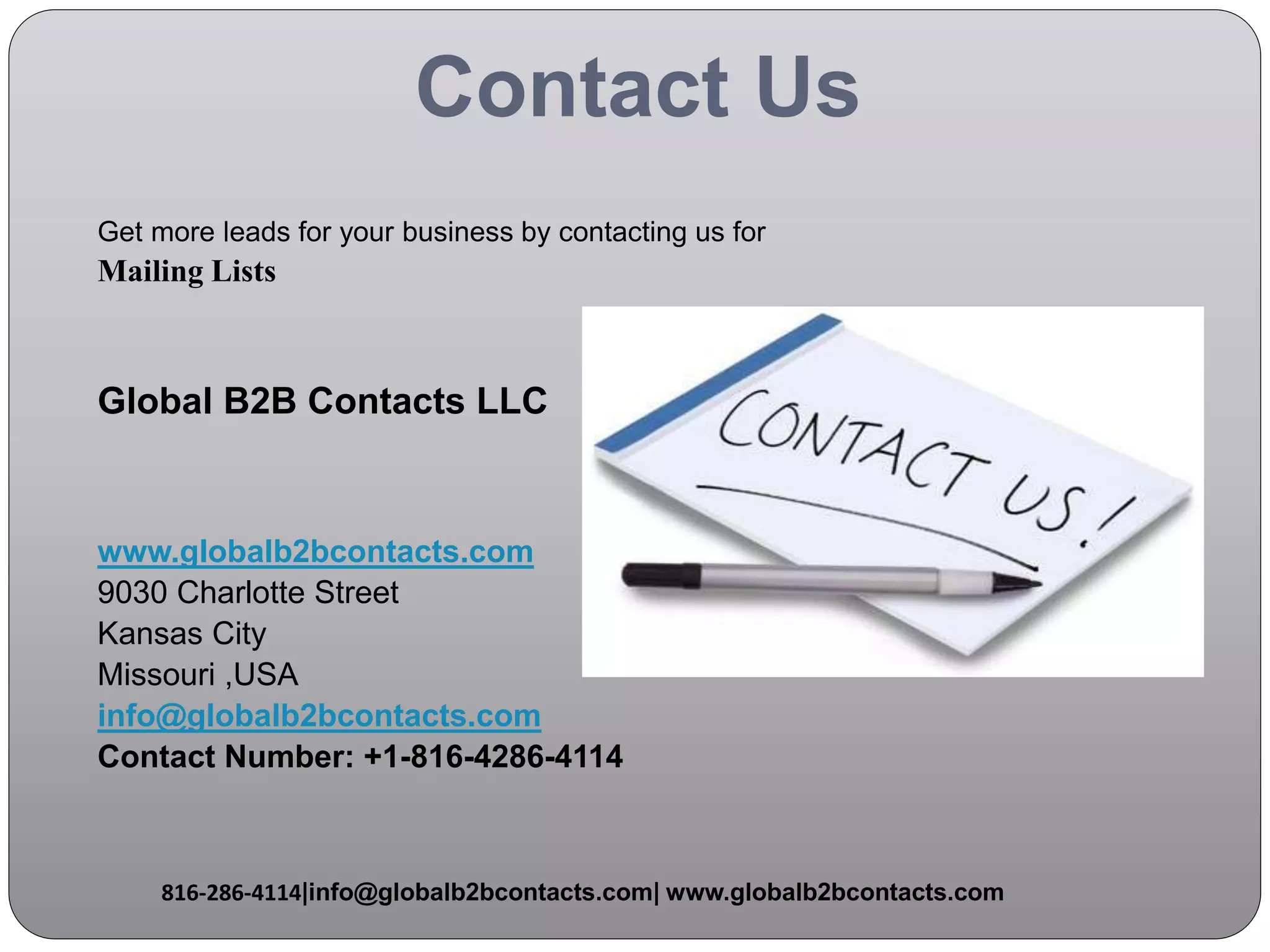 Contact Us
Get more leads for your business by contacting us for
Mailing Lists
Global B2B Contacts LLC
www.globalb2bcontacts.com
9030 Charlotte Street
Kansas City
Missouri ,USA
info@globalb2bcontacts.com
Contact Number: +1-816-4286-4114
816-286-4114|info@globalb2bcontacts.com| www.globalb2bcontacts.com
 