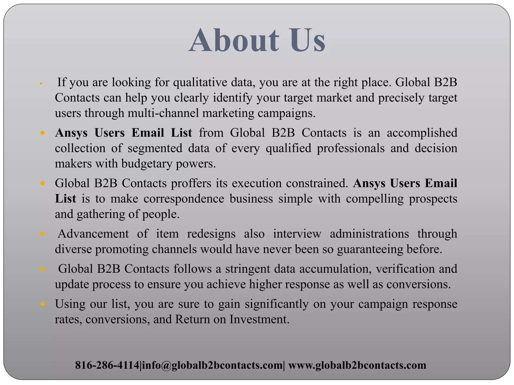 About Us
 If you are looking for qualitative data, you are at the right place. Global B2B
Contacts can help you clearly identify your target market and precisely target
users through multi-channel marketing campaigns.
 Ansys Users Email List from Global B2B Contacts is an accomplished
collection of segmented data of every qualified professionals and decision
makers with budgetary powers.
 Global B2B Contacts proffers its execution constrained. Ansys Users Email
List is to make correspondence business simple with compelling prospects
and gathering of people.
 Advancement of item redesigns also interview administrations through
diverse promoting channels would have never been so guaranteeing before.
 Global B2B Contacts follows a stringent data accumulation, verification and
update process to ensure you achieve higher response as well as conversions.
 Using our list, you are sure to gain significantly on your campaign response
rates, conversions, and Return on Investment.
816-286-4114|info@globalb2bcontacts.com| www.globalb2bcontacts.com
 