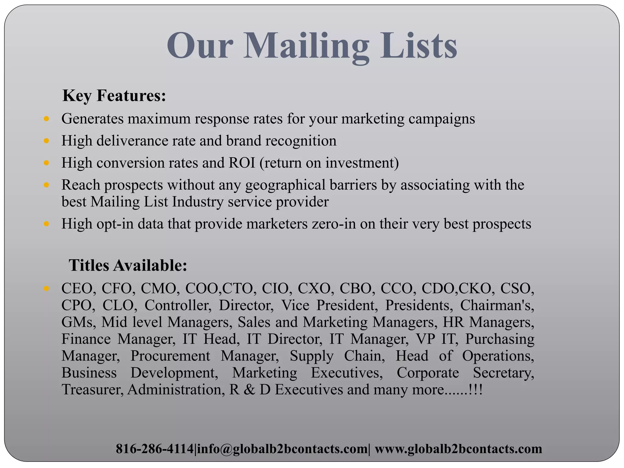 Our Mailing Lists
Key Features:
 Generates maximum response rates for your marketing campaigns
 High deliverance rate and brand recognition
 High conversion rates and ROI (return on investment)
 Reach prospects without any geographical barriers by associating with the
best Mailing List Industry service provider
 High opt-in data that provide marketers zero-in on their very best prospects
Titles Available:
 CEO, CFO, CMO, COO,CTO, CIO, CXO, CBO, CCO, CDO,CKO, CSO,
CPO, CLO, Controller, Director, Vice President, Presidents, Chairman's,
GMs, Mid level Managers, Sales and Marketing Managers, HR Managers,
Finance Manager, IT Head, IT Director, IT Manager, VP IT, Purchasing
Manager, Procurement Manager, Supply Chain, Head of Operations,
Business Development, Marketing Executives, Corporate Secretary,
Treasurer, Administration, R & D Executives and many more......!!!
816-286-4114|info@globalb2bcontacts.com| www.globalb2bcontacts.com
 
