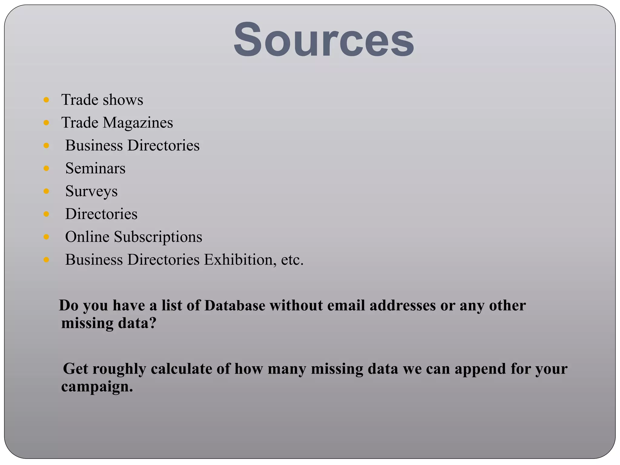 Sources
 Trade shows
 Trade Magazines
 Business Directories
 Seminars
 Surveys
 Directories
 Online Subscriptions
 Business Directories Exhibition, etc.
Do you have a list of Database without email addresses or any other
missing data?
Get roughly calculate of how many missing data we can append for your
campaign.
 