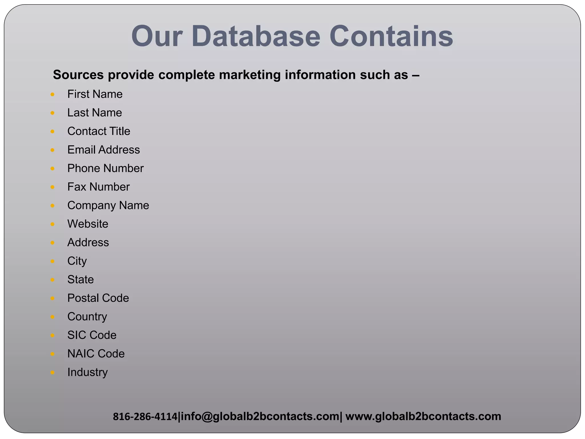 Our Database Contains
Sources provide complete marketing information such as –
 First Name
 Last Name
 Contact Title
 Email Address
 Phone Number
 Fax Number
 Company Name
 Website
 Address
 City
 State
 Postal Code
 Country
 SIC Code
 NAIC Code
 Industry
816-286-4114|info@globalb2bcontacts.com| www.globalb2bcontacts.com
 