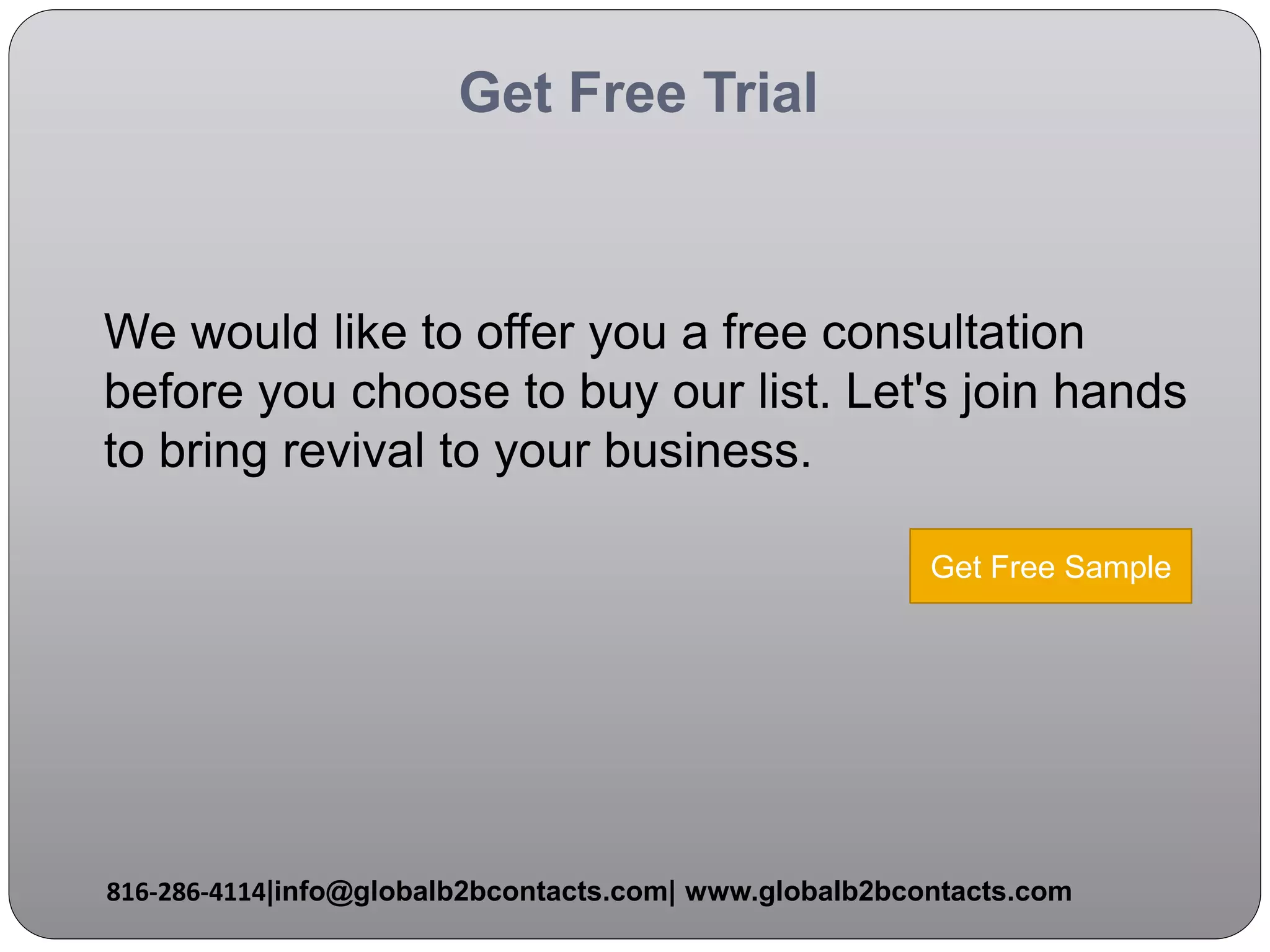 Get Free Trial
We would like to offer you a free consultation
before you choose to buy our list. Let's join hands
to bring revival to your business.
816-286-4114|info@globalb2bcontacts.com| www.globalb2bcontacts.com
Get Free Sample
 