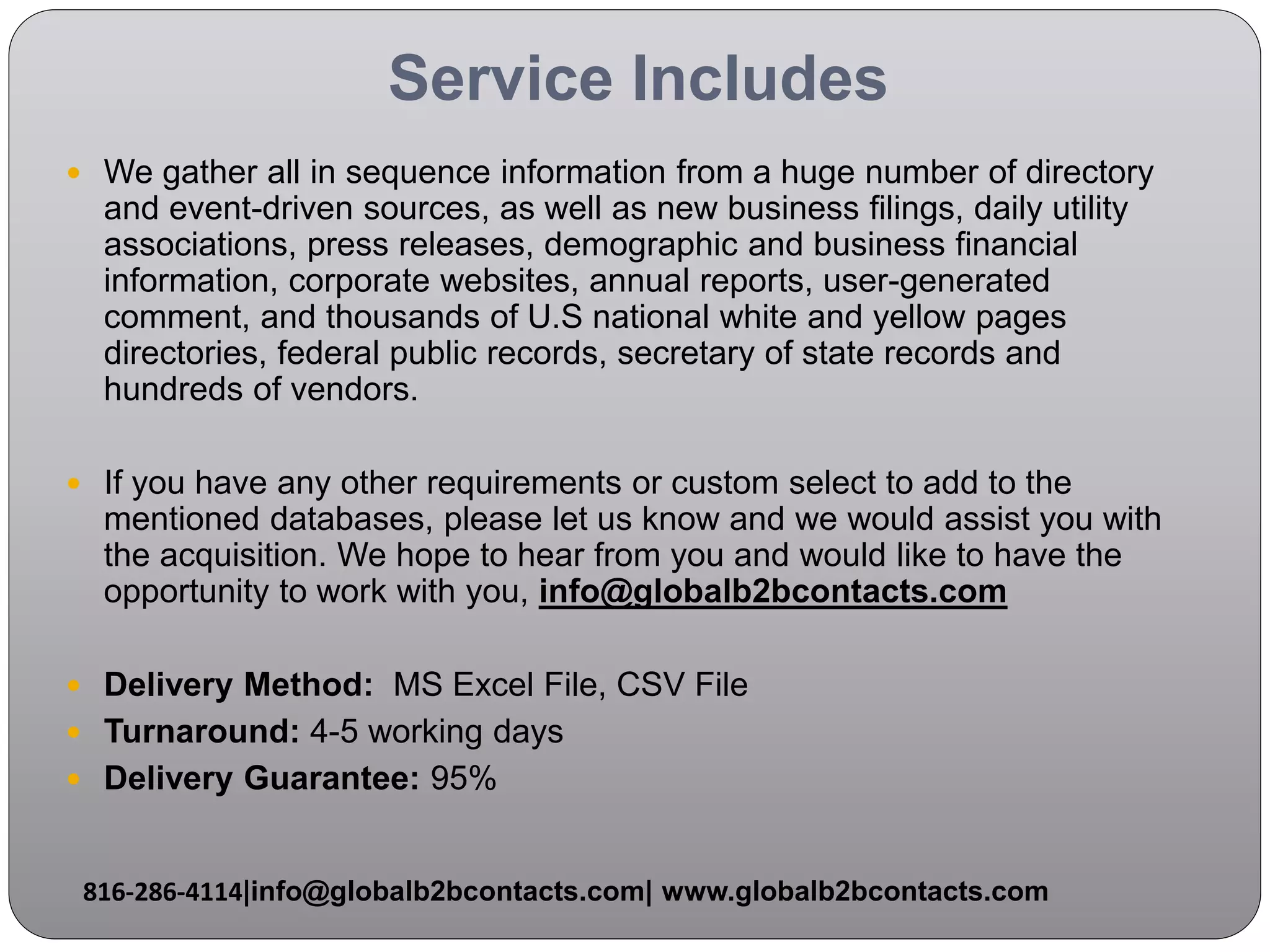 Service Includes
 We gather all in sequence information from a huge number of directory
and event-driven sources, as well as new business filings, daily utility
associations, press releases, demographic and business financial
information, corporate websites, annual reports, user-generated
comment, and thousands of U.S national white and yellow pages
directories, federal public records, secretary of state records and
hundreds of vendors.
 If you have any other requirements or custom select to add to the
mentioned databases, please let us know and we would assist you with
the acquisition. We hope to hear from you and would like to have the
opportunity to work with you, info@globalb2bcontacts.com
 Delivery Method: MS Excel File, CSV File
 Turnaround: 4-5 working days
 Delivery Guarantee: 95%
816-286-4114|info@globalb2bcontacts.com| www.globalb2bcontacts.com
 