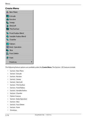 Create Menu
The following feature options are available under the Create Menu. The Section : 3D Features include:
• Section : New Plane
• Section : Extrude
• Section : Revolve
• Section : Sweep
• Section : Skin/Loft
• Section : Thin/Surface
• Section : Fixed Radius
• Section : Variable Radius
• Section : Chamfer
• Pattern Feature
• Section : Body Operation
• Section : Slice
• Section : Face Delete
• Section : Point
• Primitives
DesignModeler Help . . © SAS IP, Inc.
3–16
Menus
 