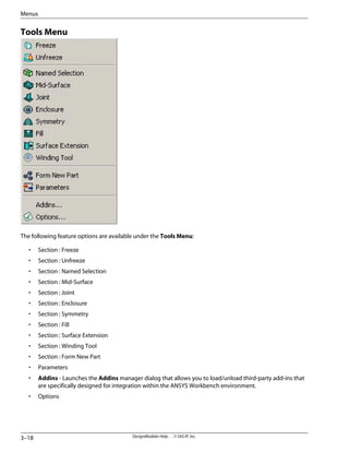 Tools Menu
The following feature options are available under the Tools Menu:
• Section : Freeze
• Section : Unfreeze
• Section : Named Selection
• Section : Mid-Surface
• Section : Joint
• Section : Enclosure
• Section : Symmetry
• Section : Fill
• Section : Surface Extension
• Section : Winding Tool
• Section : Form New Part
• Parameters
• Addins - Launches the Addins manager dialog that allows you to load/unload third-party add-ins that
are specifically designed for integration within the ANSYS Workbench environment.
• Options
DesignModeler Help . . © SAS IP, Inc.
3–18
Menus
 