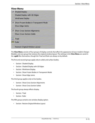 View Menu
The View Menu consists of four groups of display controls that affect the appearance of your model in Design-
Modeler and one group that restores the original window layout. The settings in the View Menu are saved in
the .agdb files themselves, though the Triad and Ruler are always on by default.
The first and second groups apply only to solids and surface bodies.
• Section : Shaded Display
• Section : Shaded Display with 3D Edges
• Section : Wireframe Display
• Section : Show Frozen Bodies in Transparent Mode
• Section : Show Edge Joints
The third group applies only to line bodies.
• Section : Show Cross Section Alignments
• Section : Show Cross Section Solids
The fourth group always effects display.
• Section : Triad
• Section : Ruler
The fifth group contains one window display option.
• Section : Restore Original Window Layout
3–19
DesignModeler Help . . © SAS IP, Inc.
Section : View Menu
 