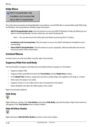 Help Menu
This online documentation for DesignModeler is provided as a set of HTML files in standard Microsoft HTML Help
for Windows. See Using Help for detailed usage instructions.
• ANSYS DesignModeler Help: Click this button to access the ANSYS Workbench Help. By default you are
taken to the DesignModeler section, where you can search by keywords.
Note — You can also access the online documentation by pressing the [F1] hotkey.
• Installation and Licensing Help: Click this button to access the ANSYS Workbench Installation and Li-
censing Help.
• About ANSYS DesignModeler: Click this button to access copyright, software build date and version,
and service pack version information.
Context Menus
Context menus are only accessible using the right mouse button.
Suppress/Hide Part and Body
The functionality to Suppress and Hide parts and bodies behaves exactly as in Simulation.
• Suppress implies Hide.
• Suppress/Hide is possible from both the Tree Outline and the Model View window.
• In the Model View window, suppression issued on a body (edge, face) applies to the body as a whole.
• Hide means the body is not visible.
• Suppress means it is not visible and it is also not exported to Simulation.
• Select All Bodies will select all visible bodies in the model.
Right mouse button Options:
Hide Body
Right clicking on a body in the Tree Outline and clicking Hide Body may hide the body. A light check mark icon
will appear in the Tree Outline when a body is hidden.
Hide All Other Bodies
Right clicking on Hide All Other Bodies functions as the name implies.
DesignModeler Help . . © SAS IP, Inc.
3–20
Menus
 