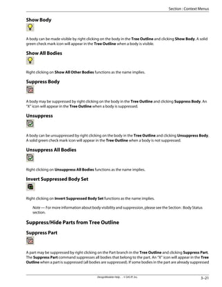 Show Body
A body can be made visible by right clicking on the body in the Tree Outline and clicking Show Body. A solid
green check mark icon will appear in the Tree Outline when a body is visible.
Show All Bodies
Right clicking on Show All Other Bodies functions as the name implies.
Suppress Body
A body may be suppressed by right clicking on the body in the Tree Outline and clicking Suppress Body. An
“X” icon will appear in the Tree Outline when a body is suppressed.
Unsuppress
A body can be unsuppressed by right clicking on the body in the Tree Outline and clicking Unsuppress Body.
A solid green check mark icon will appear in the Tree Outline when a body is not suppressed.
Unsuppress All Bodies
Right clicking on Unsuppress All Bodies functions as the name implies.
Invert Suppressed Body Set
Right clicking on Invert Suppressed Body Set functions as the name implies.
Note — For more information about body visibility and suppression, please see the Section : Body Status
section.
Suppress/Hide Parts from Tree Outline
Suppress Part
A part may be suppressed by right clicking on the Part branch in the Tree Outline and clicking Suppress Part.
The Suppress Part command suppresses all bodies that belong to the part. An “X” icon will appear in the Tree
Outline when a part is suppressed (all bodies are suppressed). If some bodies in the part are already suppressed
3–21
DesignModeler Help . . © SAS IP, Inc.
Section : Context Menus
 