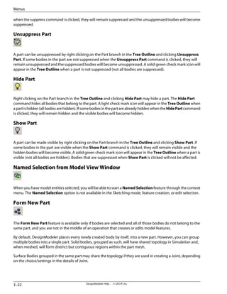 when the suppress command is clicked, they will remain suppressed and the unsuppressed bodies will become
suppressed.
Unsuppress Part
A part can be unsuppressed by right clicking on the Part branch in the Tree Outline and clicking Unsuppress
Part. If some bodies in the part are not suppressed when the Unsuppress Part command is clicked, they will
remain unsuppressed and the suppressed bodies will become unsuppressed. A solid green check mark icon will
appear in the Tree Outline when a part is not suppressed (not all bodies are suppressed).
Hide Part
Right clicking on the Part branch in the Tree Outline and clicking Hide Part may hide a part. The Hide Part
command hides all bodies that belong to the part. A light check mark icon will appear in the Tree Outline when
apartishidden(allbodiesarehidden).IfsomebodiesinthepartarealreadyhiddenwhentheHidePartcommand
is clicked, they will remain hidden and the visible bodies will become hidden.
Show Part
A part can be made visible by right clicking on the Part branch in the Tree Outline and clicking Show Part. If
some bodies in the part are visible when the Show Part command is clicked, they will remain visible and the
hidden bodies will become visible. A solid green check mark icon will appear in the Tree Outline when a part is
visible (not all bodies are hidden). Bodies that are suppressed when Show Part is clicked will not be affected.
Named Selection from Model View Window
When you have model entities selected, you will be able to start a Named Selection feature through the context
menu. The Named Selection option is not available in the Sketching mode, feature creation, or edit selection.
Form New Part
The Form New Part feature is available only if bodies are selected and all of those bodies do not belong to the
same part, and you are not in the middle of an operation that creates or edits model features.
By default, DesignModeler places every newly created body by itself, into a new part. However, you can group
multiple bodies into a single part. Solid bodies, grouped as such, will have shared topology in Simulation and,
when meshed, will form distinct but contiguous regions within the part mesh.
Surface Bodies grouped in the same part may share the topology if they are used in creating a Joint, depending
on the choice/settings in the details of Joint.
DesignModeler Help . . © SAS IP, Inc.
3–22
Menus
 